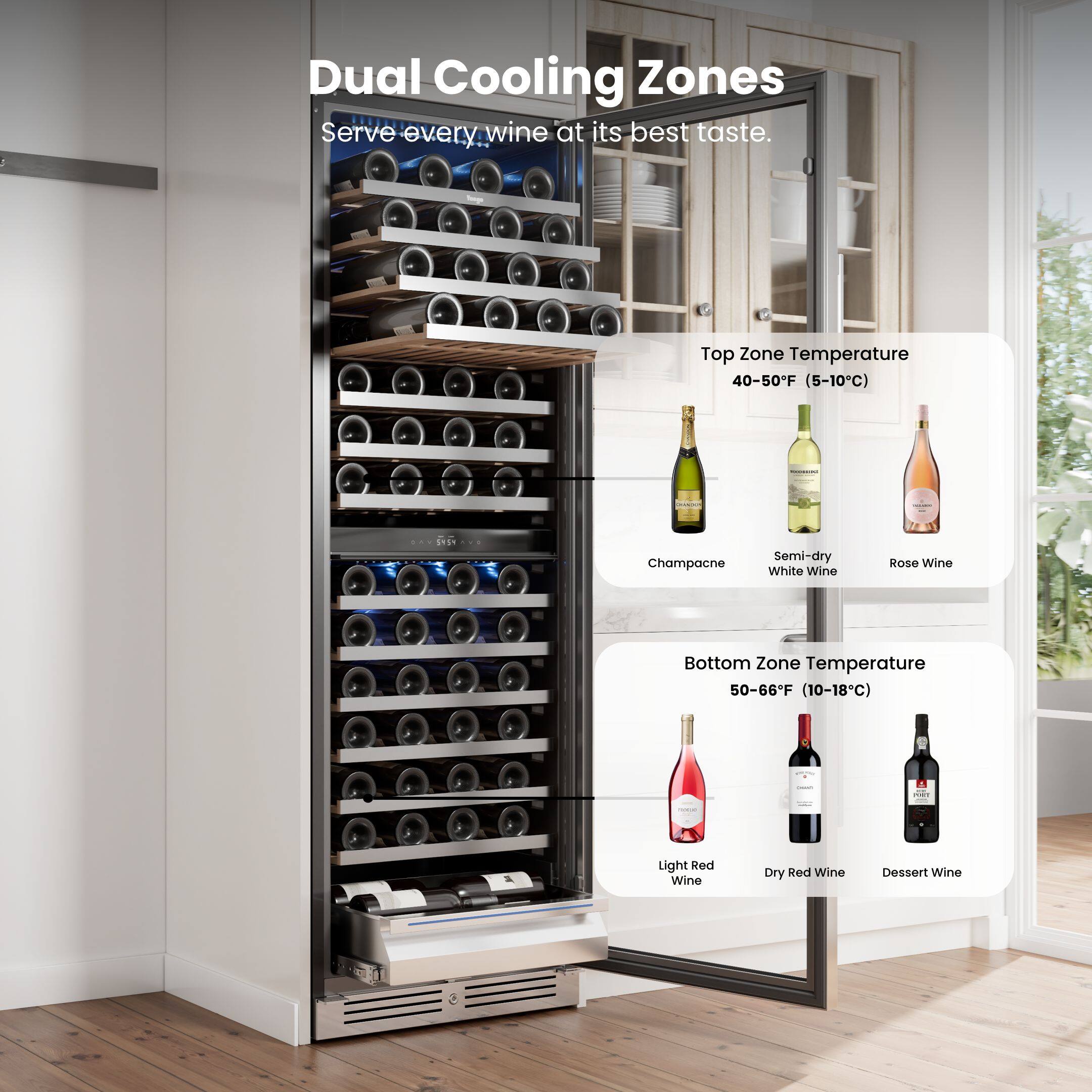 Dual Cooling Zones  
Serve every wine at its best taste.

Top Zone Temperature  
40-50°F (5-10°C)  
Champagne  
Semi-dry White Wine  
Rosé Wine

Bottom Zone Temperature  
50-66°F (10-18°C)  
Light Red Wine  
Dry Red Wine  
Dessert Wine