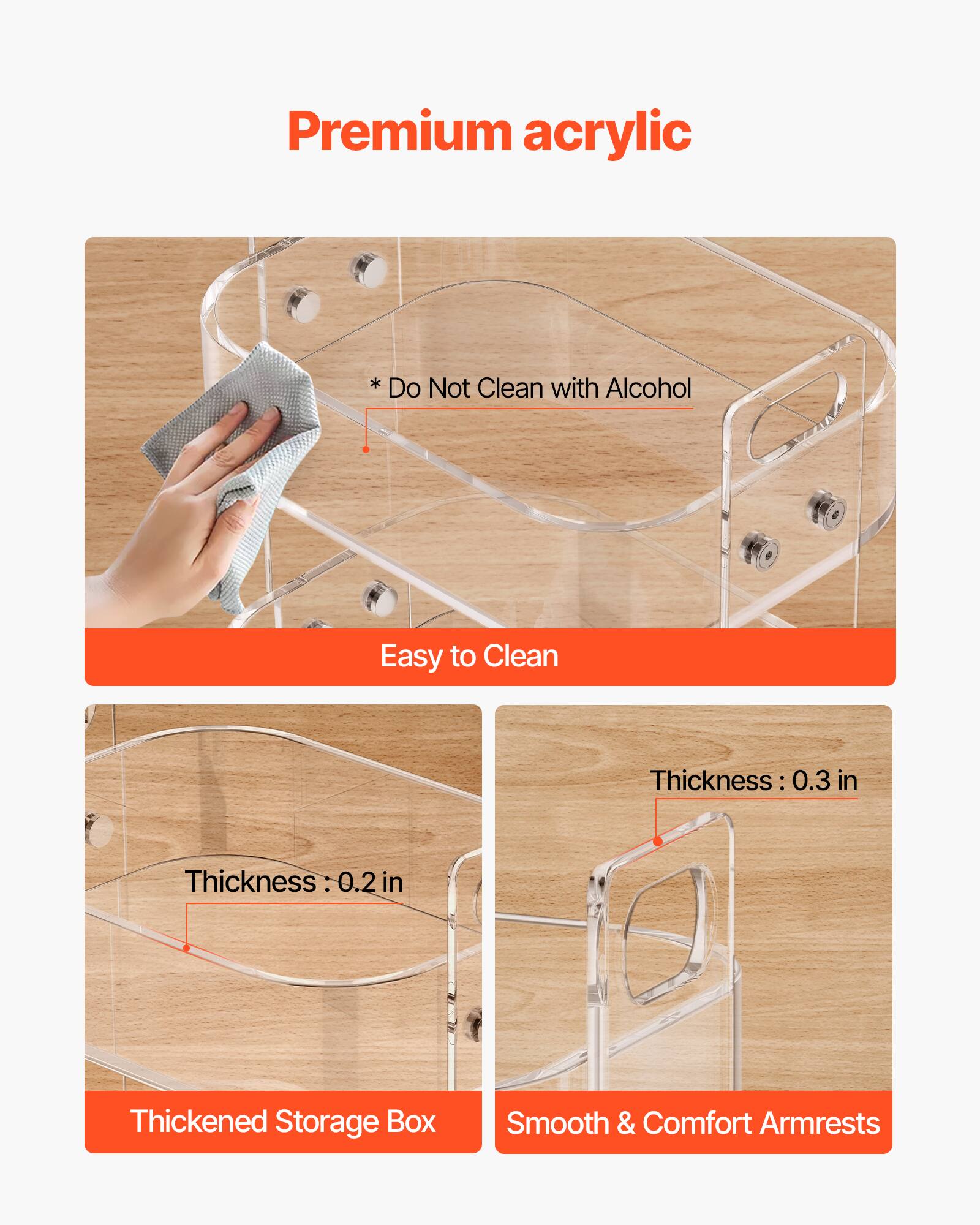 Premium acrylic

* Do Not Clean with Alcohol

Easy to Clean

Thickness: 0.3 in

Thickness: 0.2 in

Thickened Storage Box

Smooth & Comfort Armrests