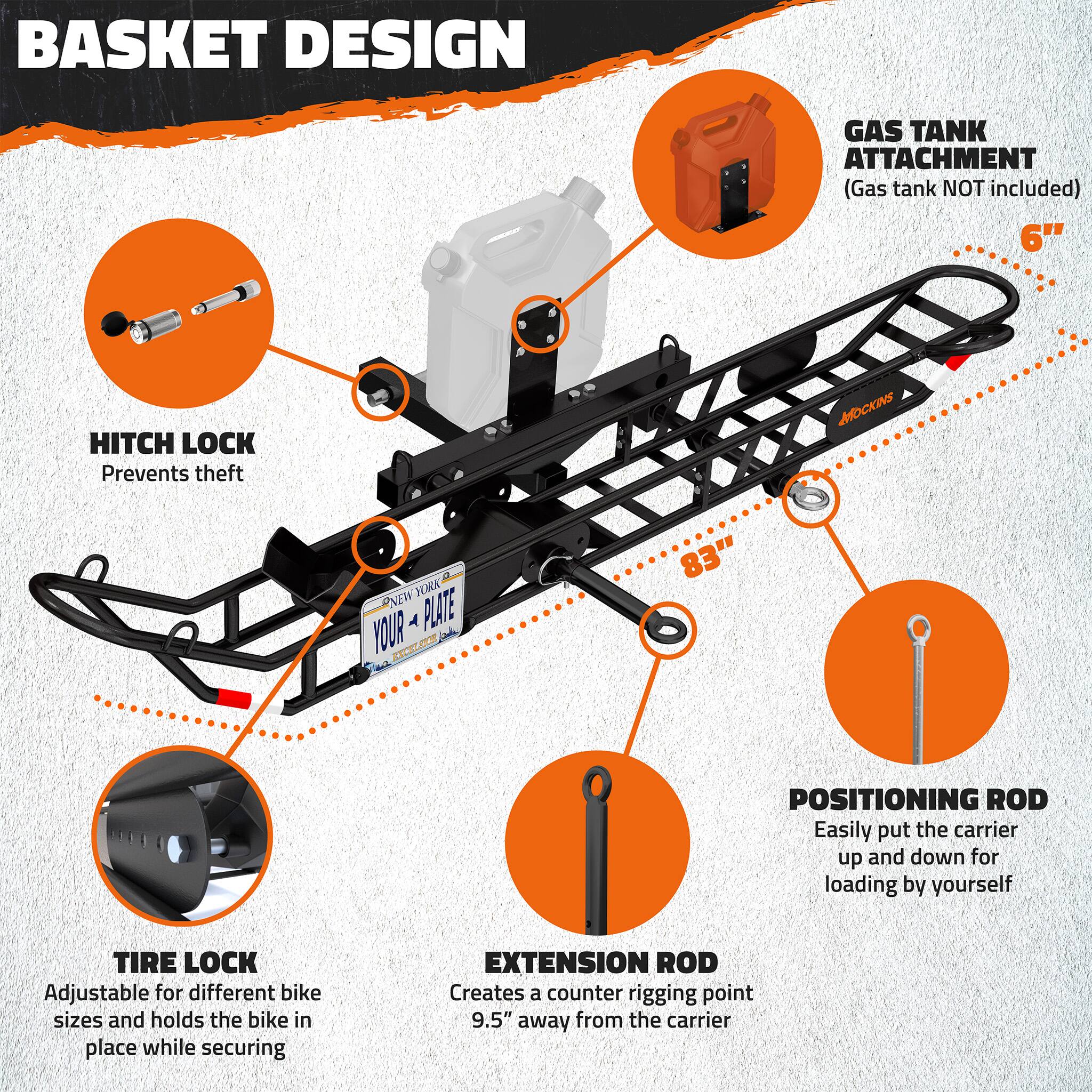 BASKET DESIGN  
GAS TANK ATTACHMENT (Gas tank NOT included)  
6" HITCH LOCK Prevents theft  
MOCKIN NEW PLATE  
83" POSITIONING ROD Easily put the carrier up and down for loading by yourself  
TIRE LOCK Adjustable for different bike sizes and holds the bike in place while securing  
EXTENSION ROD Creates a counter rigging point 9.5" away from the carrier