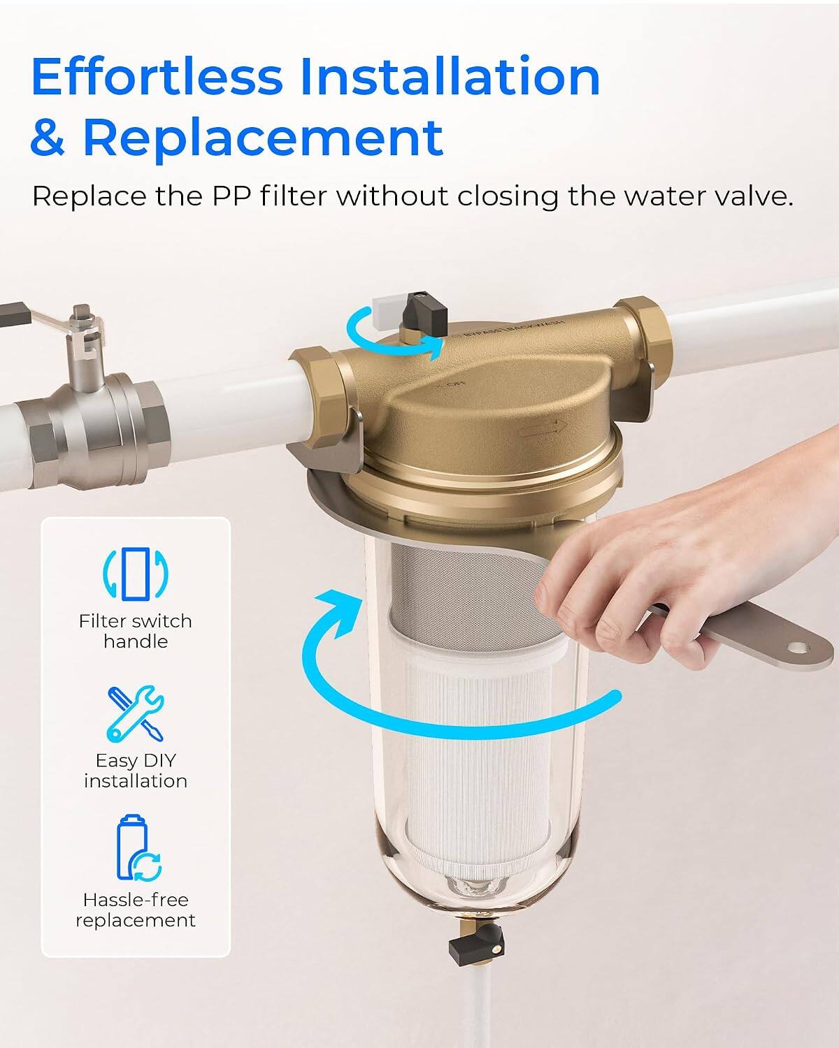 Effortless Installation & Replacement  
Replace the PP filter without closing the water valve.  

- Filter switch handle  
- Easy DIY installation  
- Hassle-free replacement