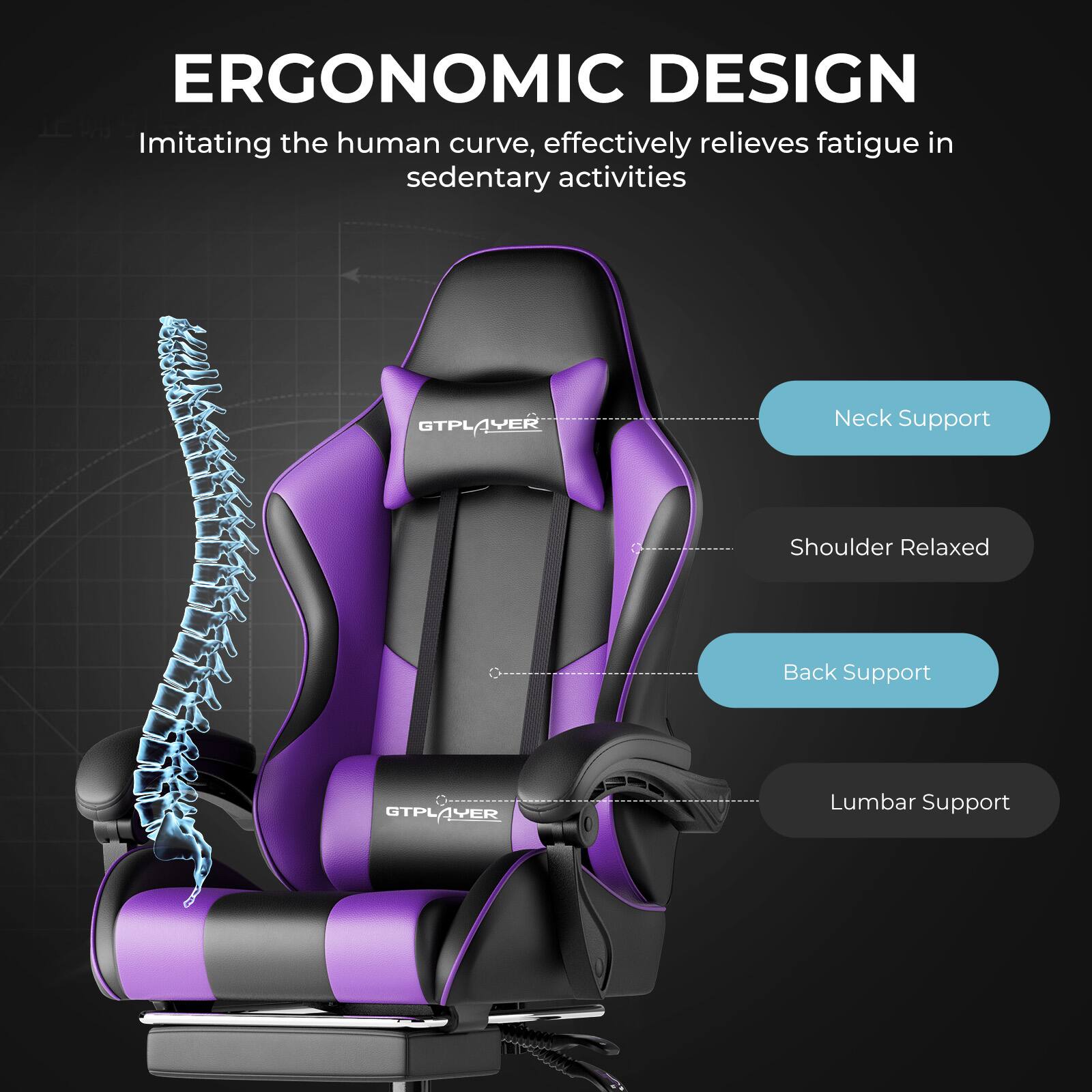 ERGONOMIC DESIGN  
Imitating the human curve, effectively relieves fatigue in sedentary activities  

- Neck Support  
- Shoulder Relaxed  
- Back Support  
- Lumbar Support  

GTPLAYER