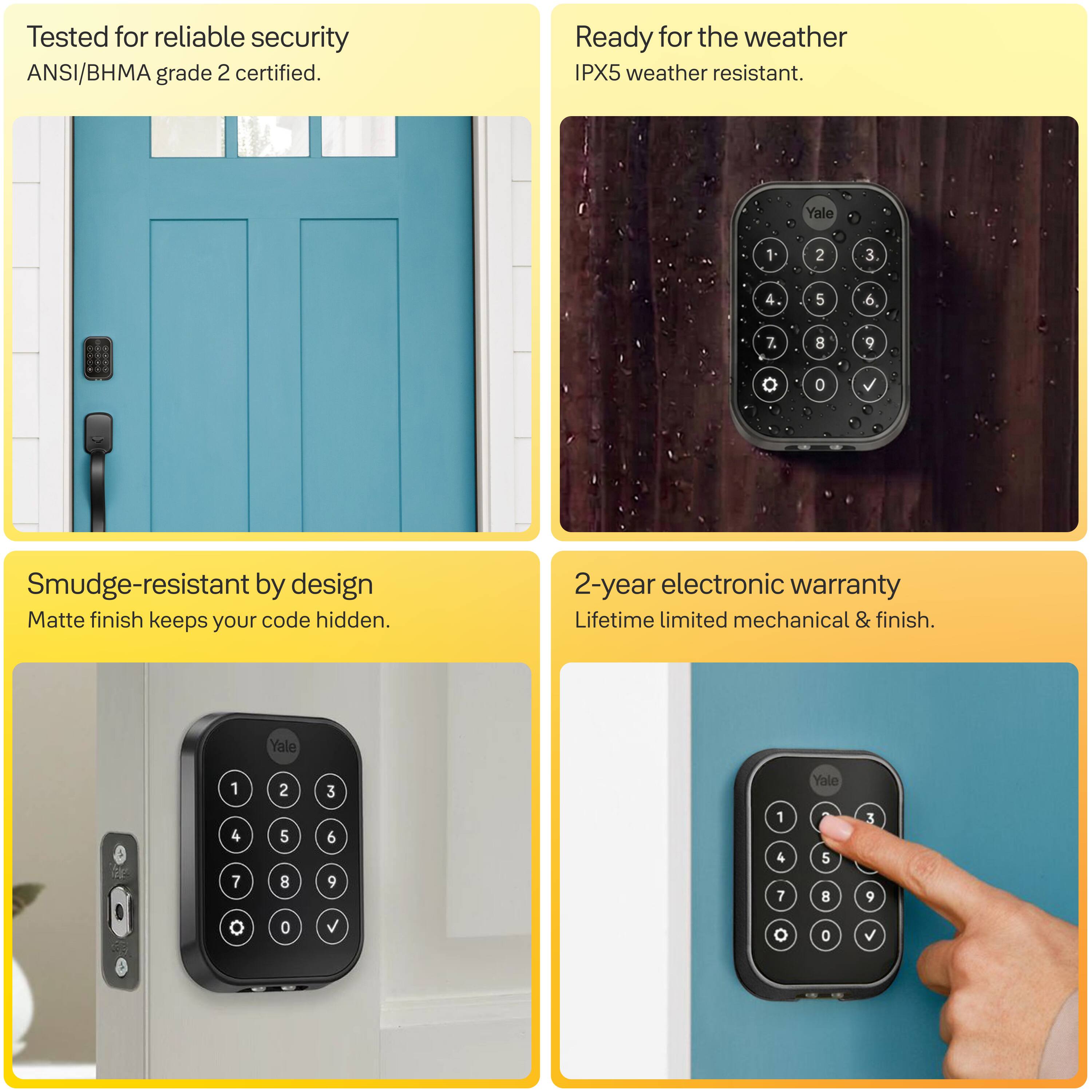 Tested for reliable security  
ANSI/BHMA grade 2 certified.

Ready for the weather  
IPX5 weather resistant.

Smudge-resistant by design  
Matte finish keeps your code hidden.

2-year electronic warranty  
Lifetime limited mechanical & finish.