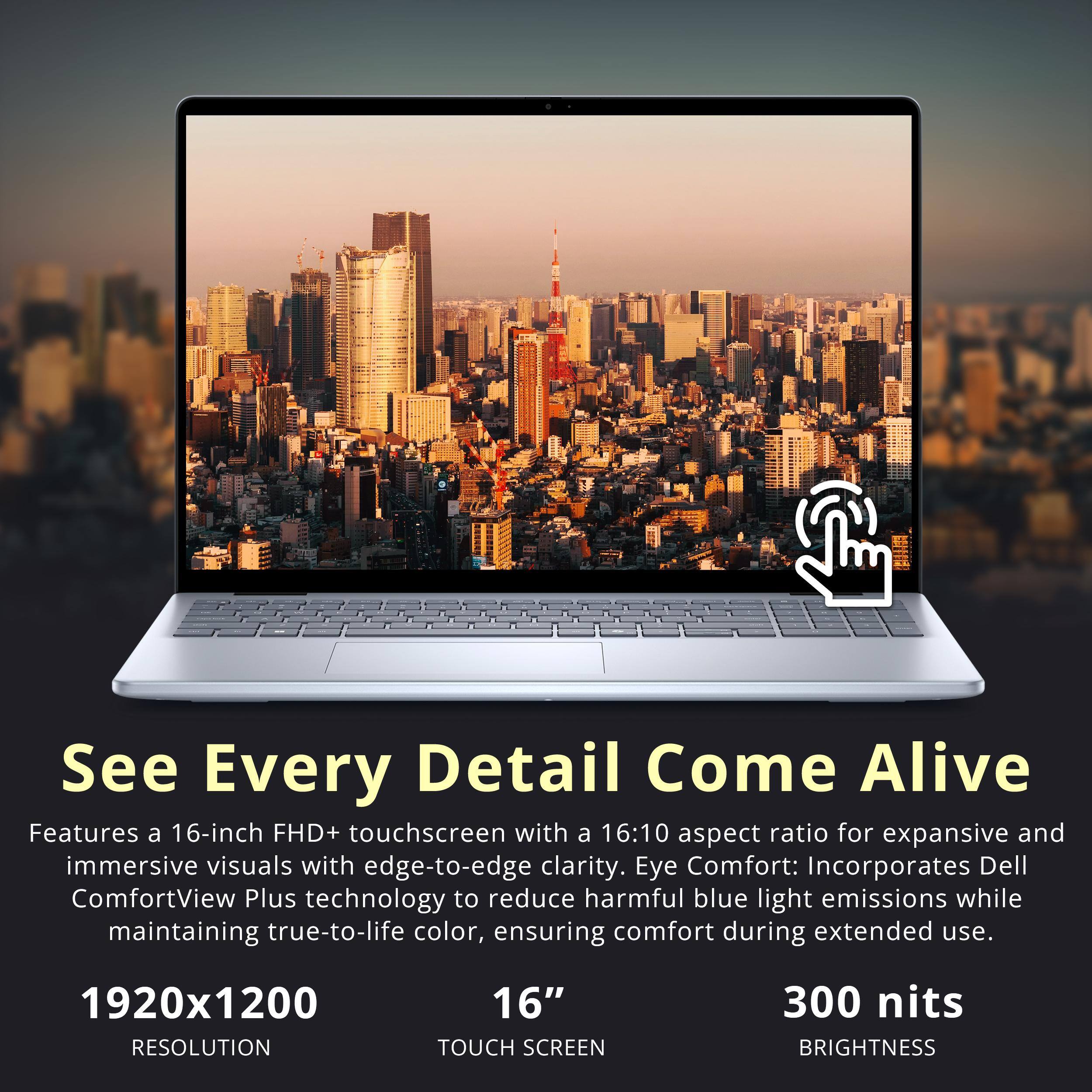 See Every Detail Come Alive

Features a 16-inch FHD+ touchscreen with a 16:10 aspect ratio for expansive and immersive visuals with edge-to-edge clarity. Eye Comfort: Incorporates Dell ComfortView Plus technology to reduce harmful blue light emissions while maintaining true-to-life color, ensuring comfort during extended use.

1920x1200 RESOLUTION
16" TOUCH SCREEN
300 nits BRIGHTNESS