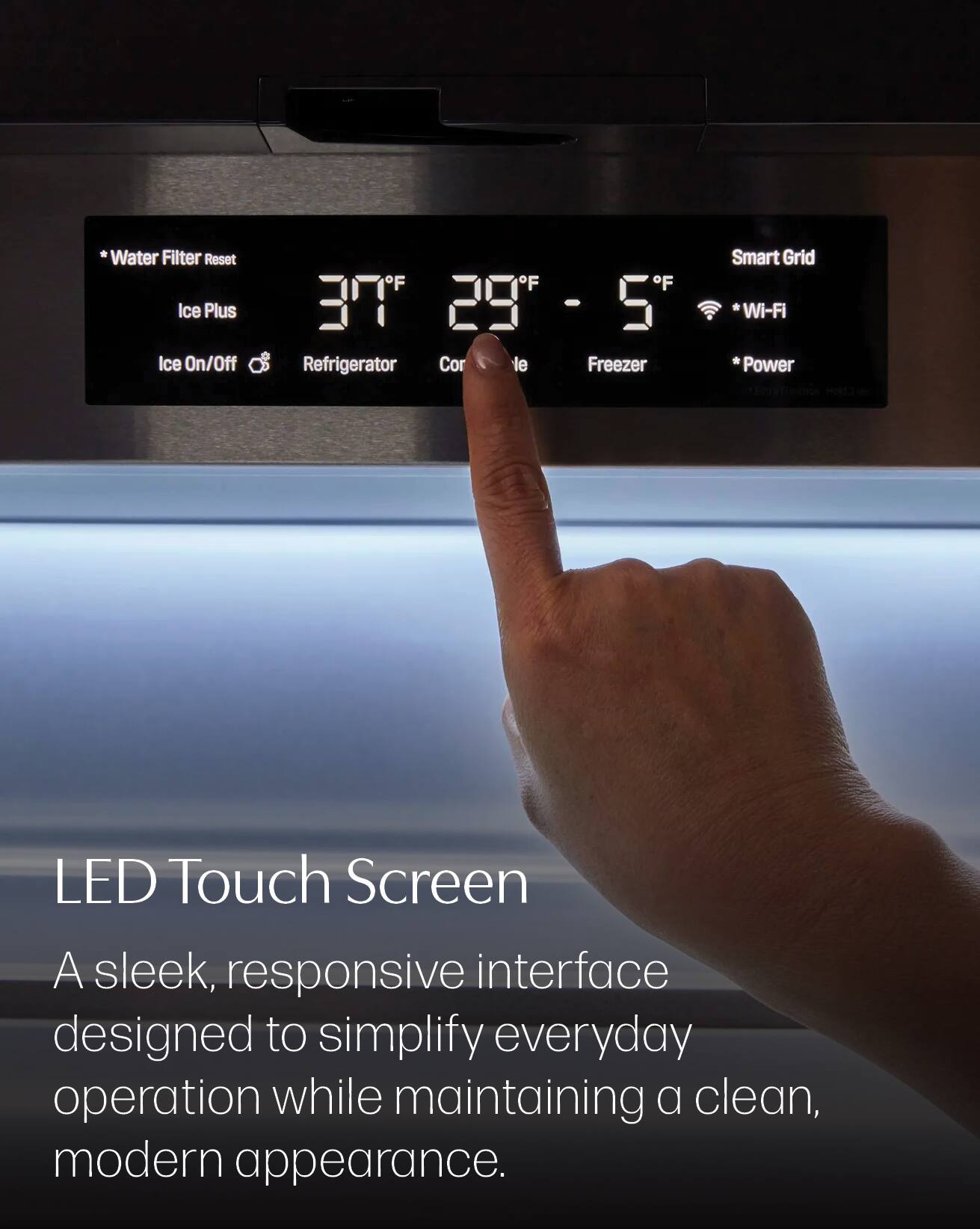 *Water Filter Reset Ice Plus Ice On/Off
Smart Grid OF F F 377e T 29" - 5 *Wi-Fi Refrigerator Cor le Freezer *Power Holds
LED Touch Screen A sleek, responsive interface designed to simplify everyday operation while maintaining a clean, modern appearance.