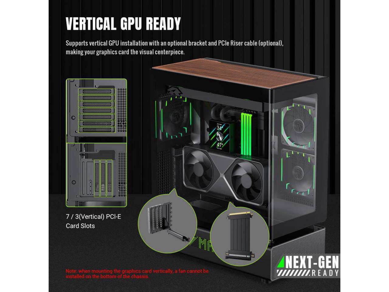 VERTICAL GPU READY

Supports vertical GPU installation with an optional bracket and PCIe Riser cable (optional), making your graphics card the visual centerpiece.

7 / 3(Vertical) PCI-E Card Slots

Note: when mounting the graphics card vertically, a fan cannot be installed on the bottom of the chassis

NEXT-GEN READY