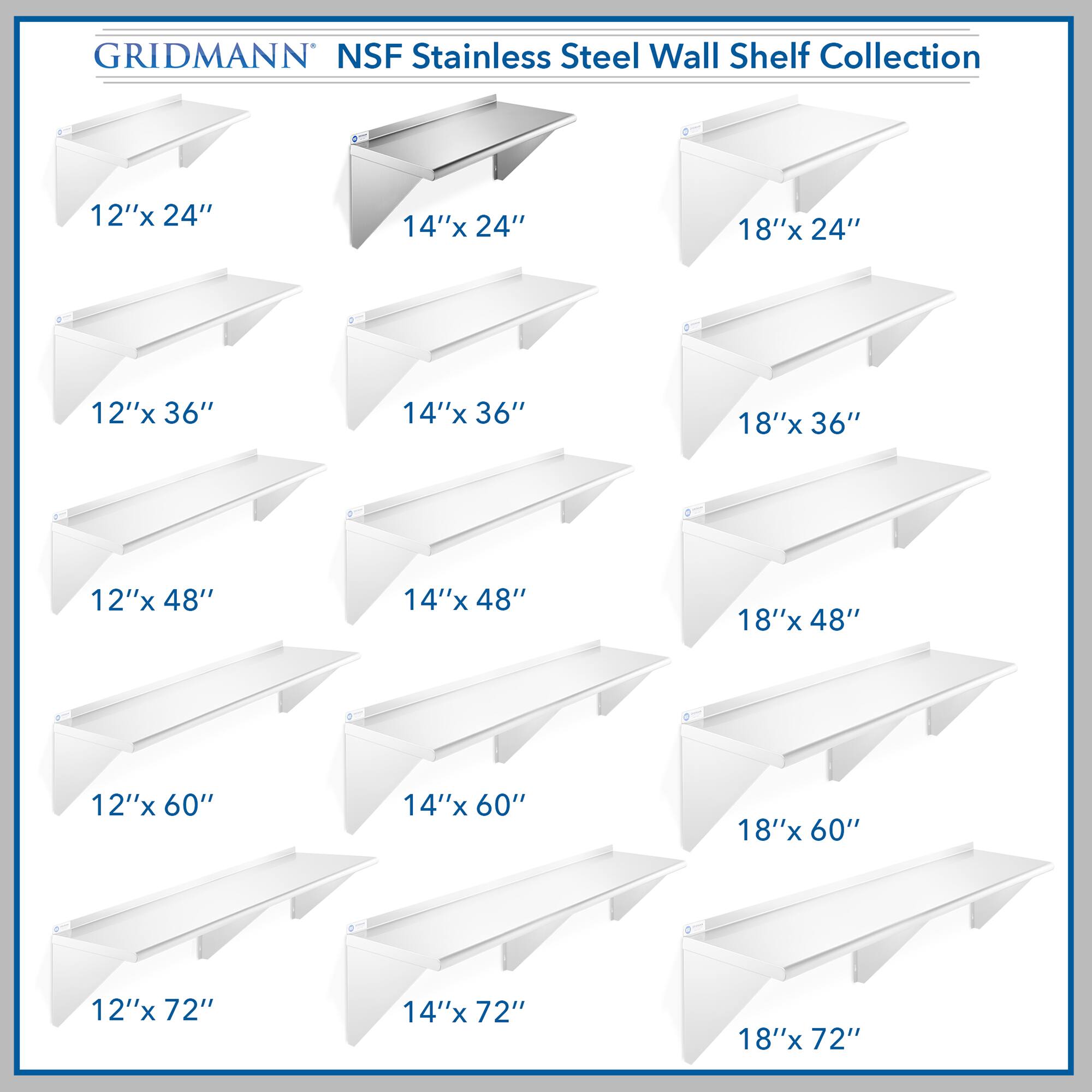 GRIDMANN NSF Stainless Steel Wall Shelf Collection

12"x 24"  
14"x 24"  
18"x 24"  
12"x 36"  
14"x 36"  
18"x 36"  
12"x 48"  
14"x 48"  
18"x 48"  
12"x 60"  
14"x 60"  
18"x 60"  
12"x 72"  
14"x 72"  
18"x 72"