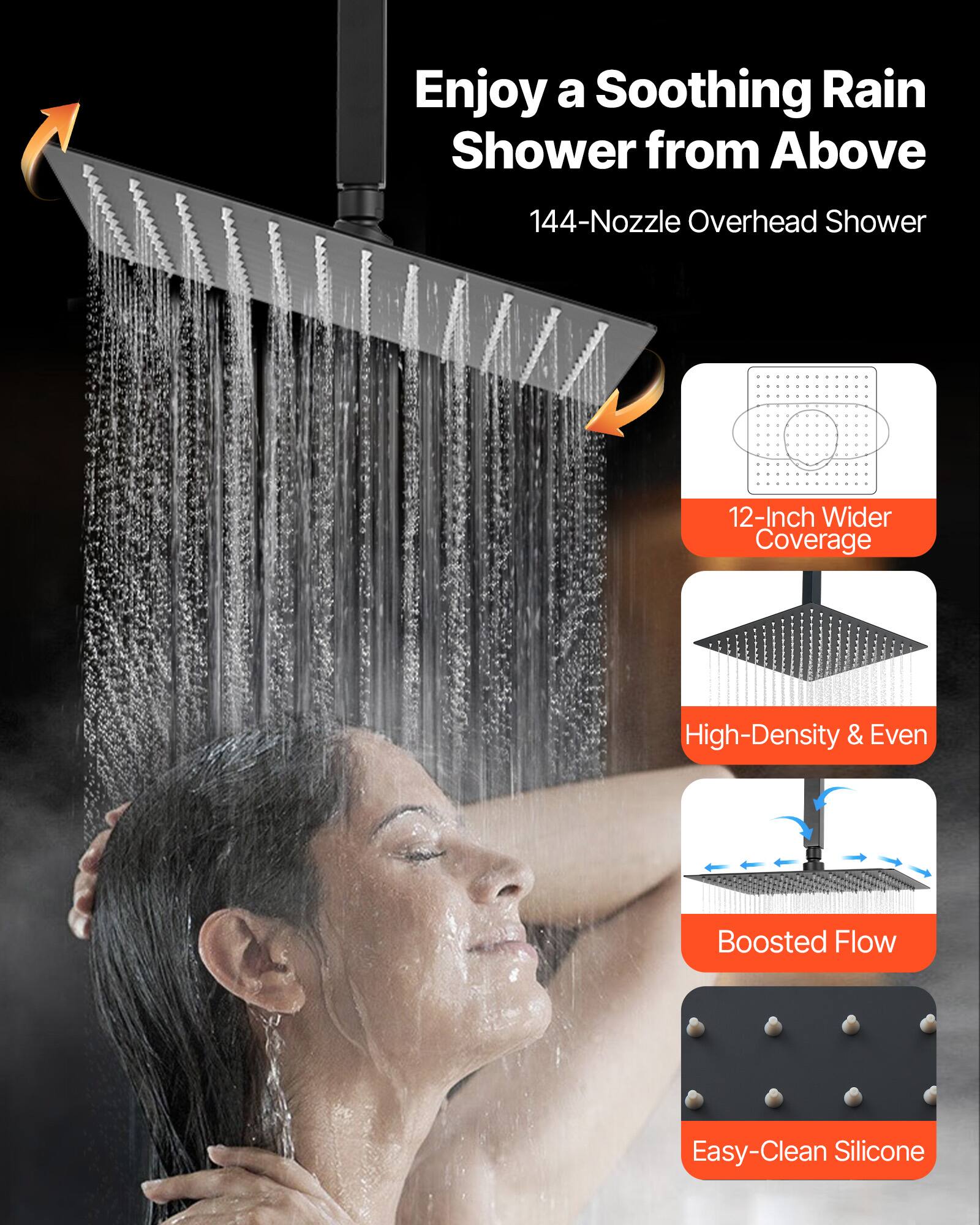 Enjoy a Soothing Rain Shower from Above

144-Nozzle Overhead Shower

12-Inch Wider Coverage

High-Density & Even

Boosted Flow

Easy-Clean Silicone