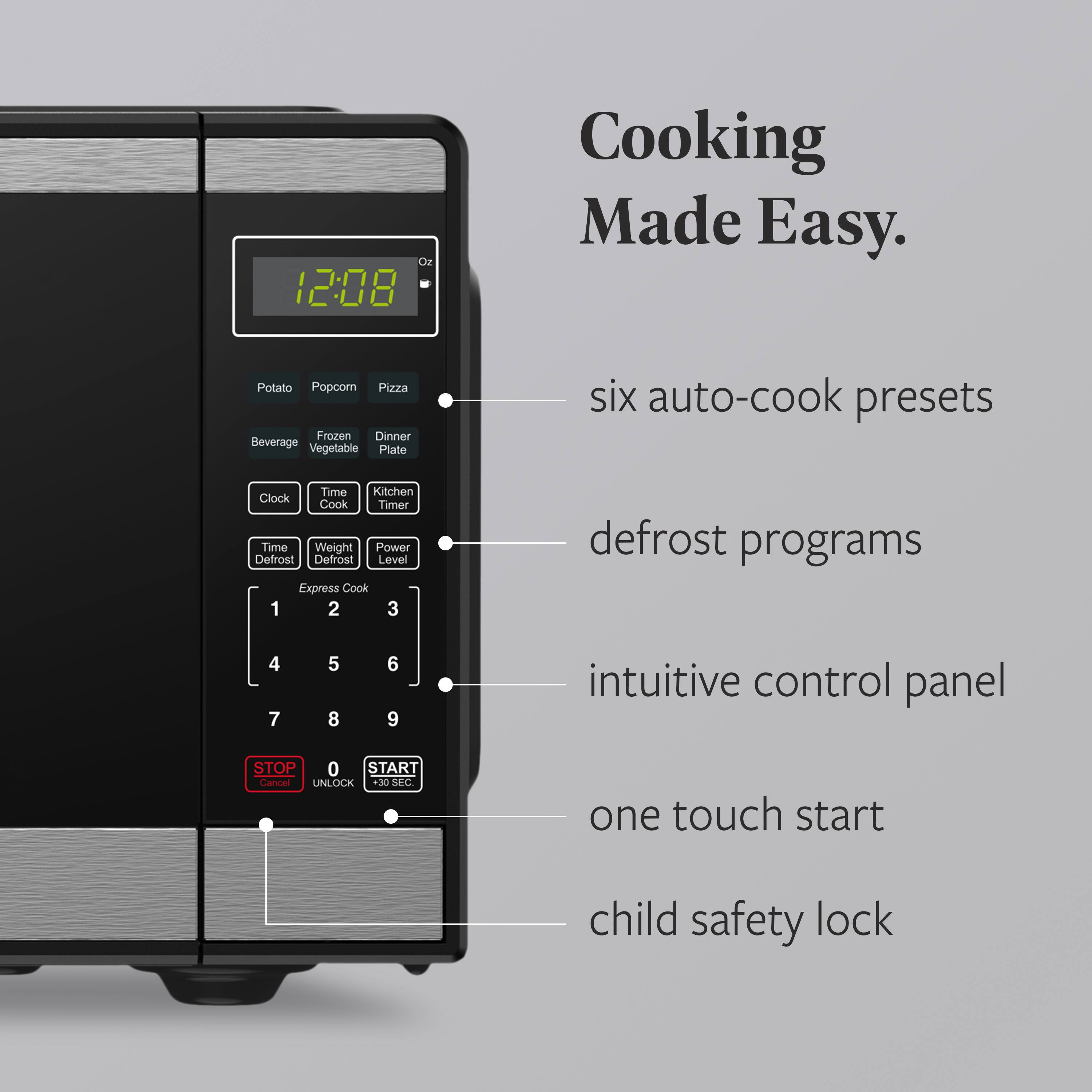 Cooking Made Easy.

- six auto-cook presets
- defrost programs
- intuitive control panel
- one touch start
- child safety lock

Potato  
Popcorn  
Pizza  
Beverage  
Frozen  
Dinner  
Vegetable  
Plate  

Clock  
Time Cook  
Kitchen Timer  
Weight  
Power  
Defrost  
Defrost Level  
Express Cook  

1 2 3  
4 5 6  
7 8 9  

STOP  
UNLOCK  
START 30 SEC