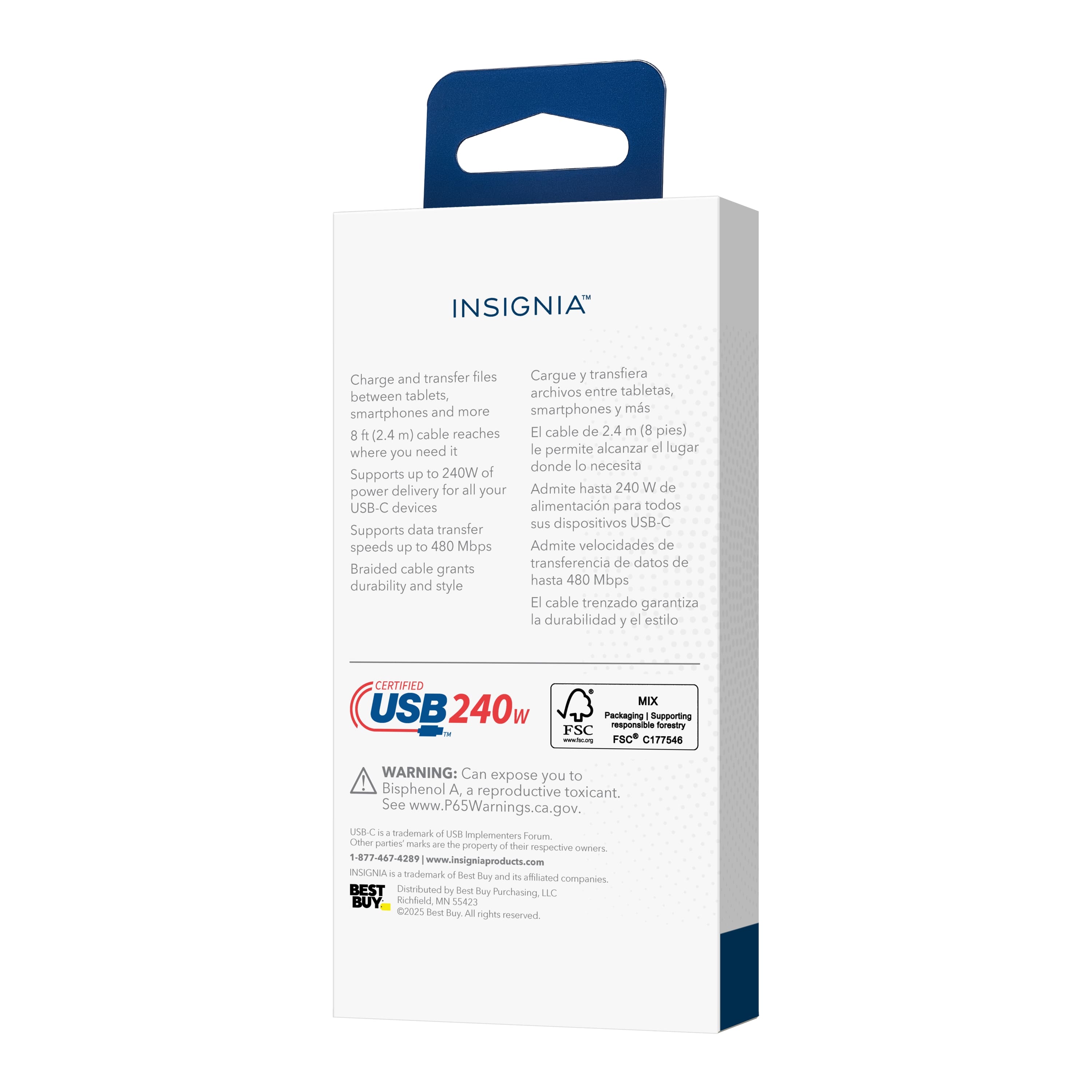**INSIGNIA™**
**Charge and transfer files between tablets, smartphones and more**
Cargue y transfiera archivos entre tabletas, smartphones y más
**8 ft (2.4 m) cable reaches where you need it**
El cable de 2.4 m (8 pies) le permite alcanzar el lugar donde lo necesita
**Supports up to 240W of power delivery for all your USB-C devices**
Admite hasta 240W de alimentación para todos sus dispositivos USB-C
**Supports data transfer speeds up to 480 Mbps**
Admite velocidades de transferencia de datos de hasta 480 Mbps
**Braided cable grants durability and style**
El cable trenzado garantiza la durabilidad y el estilo
**CERTIFIED USB 240w**
MIX
Packaging & Supporting responsible forestry FSC® C177546
**WARNING: Can expose you to Bisphenol A, a reproductive toxicant. See www.P65Warnings.ca.gov.**
Advertencia: Puede exponerlo a Bisfenol A, un tóxico reproductivo. Consulte www