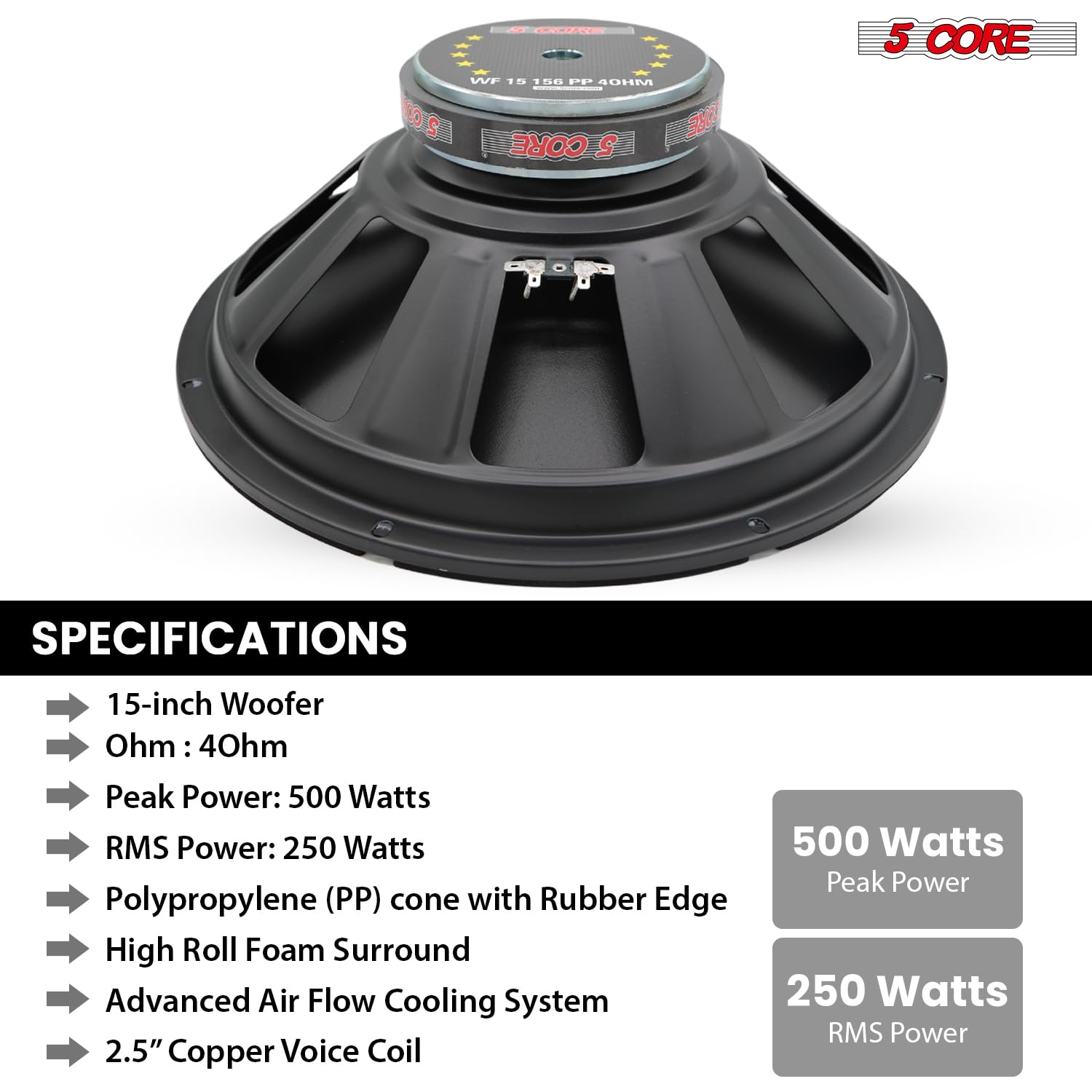 SPECIFICATIONS
15-inch Woofer
Ohm: 40hm
Peak Power: 500 Watts
RMS Power: 250 Watts
Polypropylene (PP) cone with Rubber Edge
High Roll Foam Surround
Advanced Air Flow Cooling System
2.5" Copper Voice Coil
500 Watts Peak Power
250 Watts RMS Power