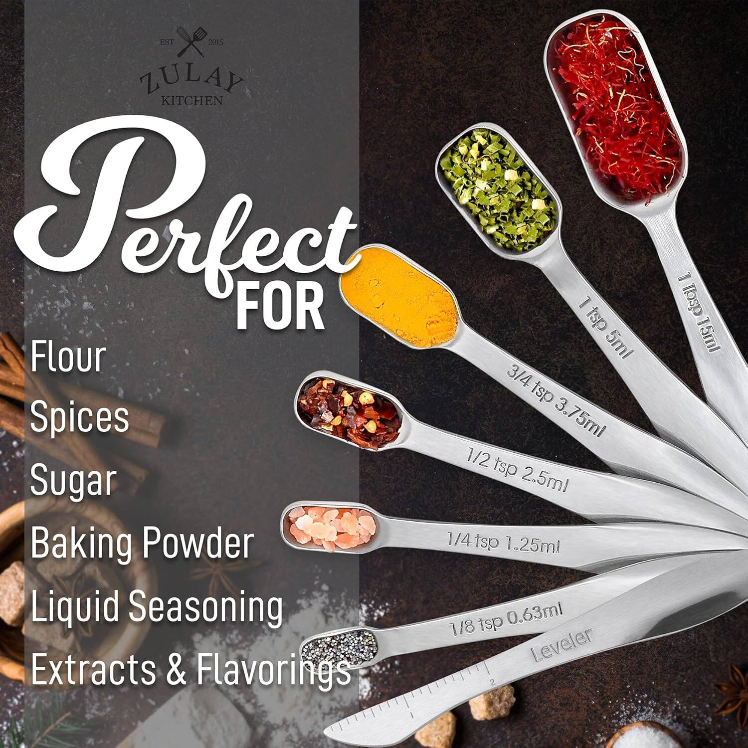 EST 2015  
ZULAY KITCHEN  

Perfect FOR  

Flour  
Spices  
Sugar  
Baking Powder  
Liquid Seasoning  
Extracts & Flavorings  

1 tsp 5ml  
3/4 tsp 3.75ml  
1/2 tsp 2.5ml  
1/4 tsp 1.25ml  
1/8 tsp 0.63ml  
Leveler