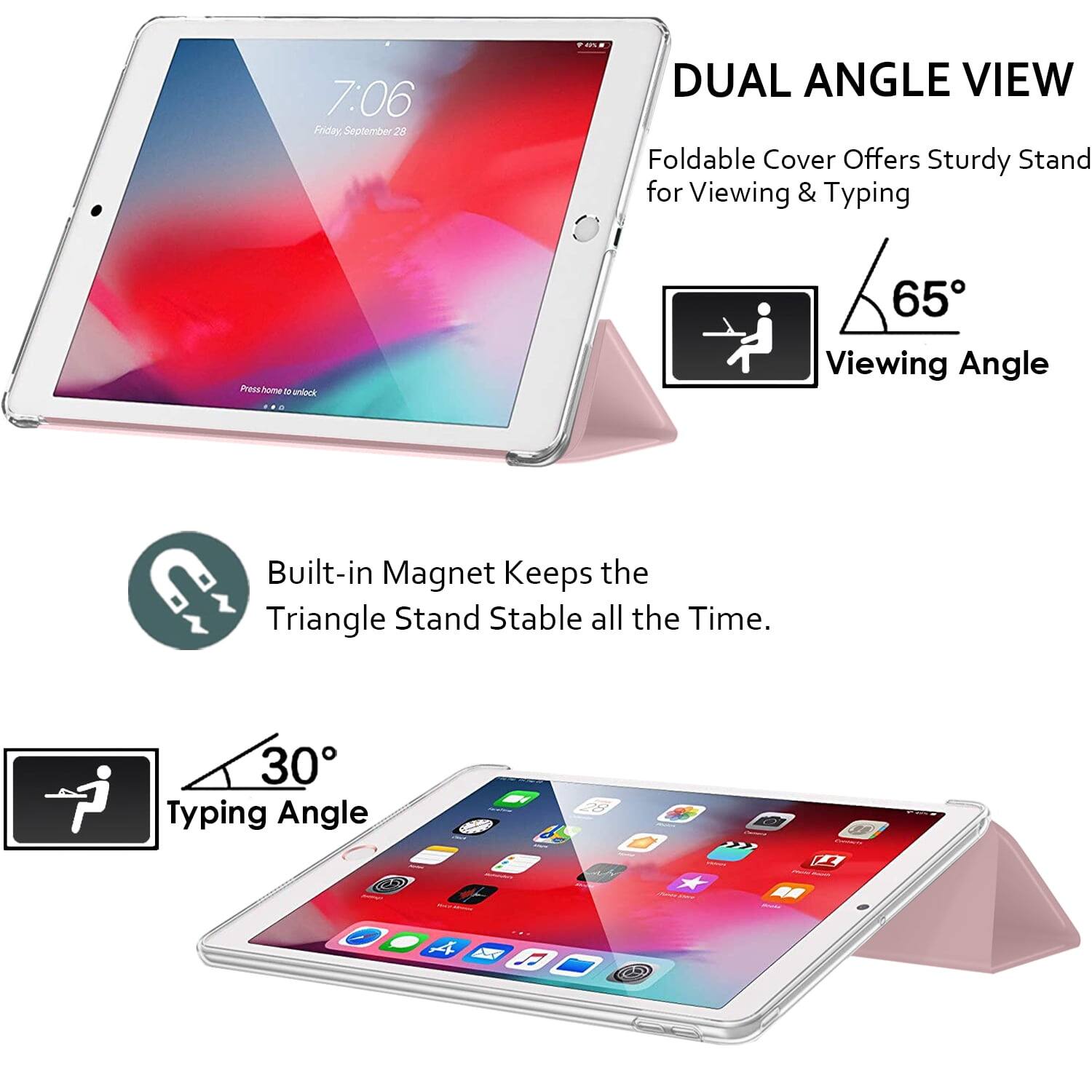 7:06 Friday September 28

DUAL ANGLE VIEW
Foldable Cover Offers Sturdy Stand for Viewing & Typing

65° Viewing Angle

Built-in Magnet Keeps the Triangle Stand Stable all the Time.

30° Typing Angle