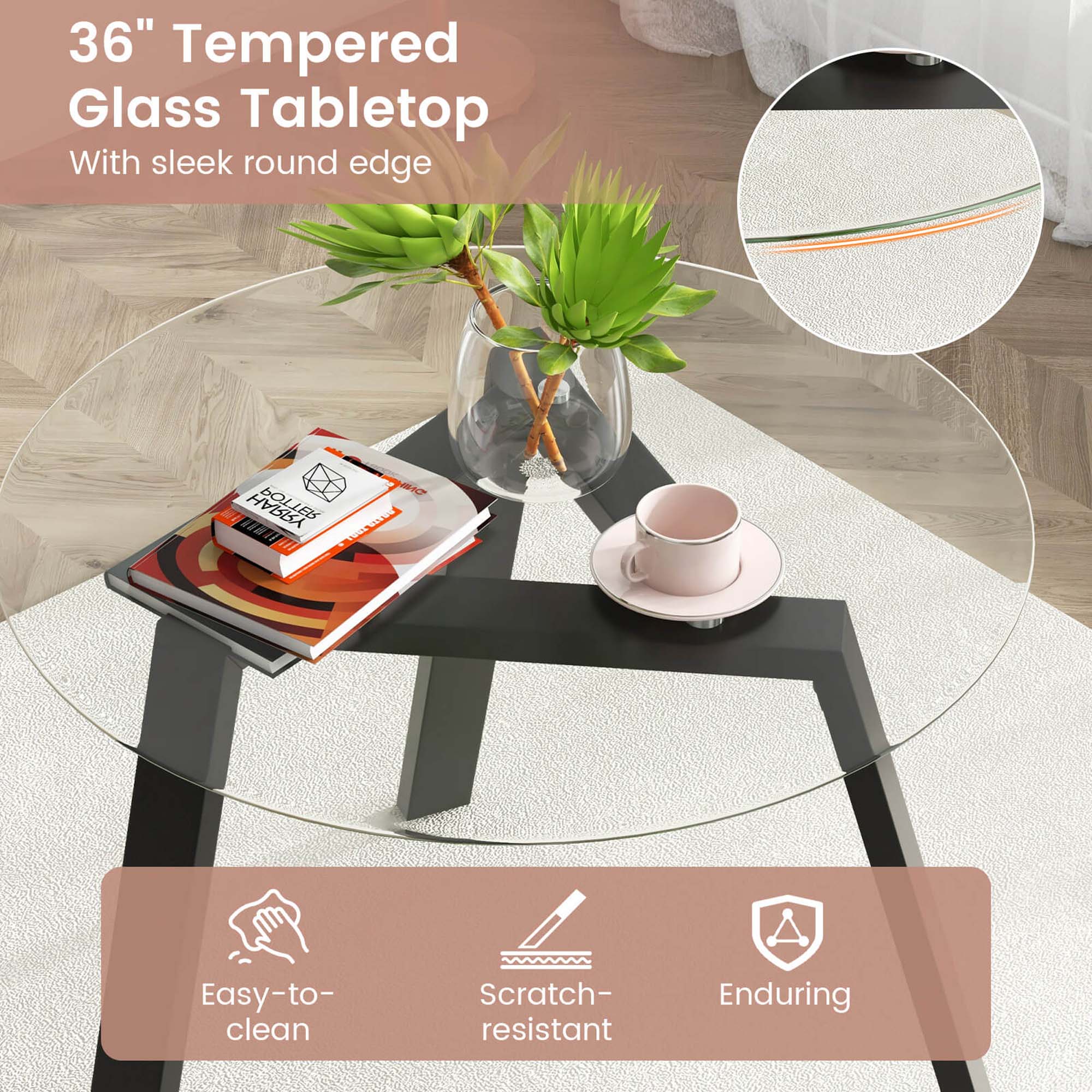 36" Tempered Glass Tabletop  
With sleek round edge  

Easy-to-clean  
Scratch-resistant  
Enduring