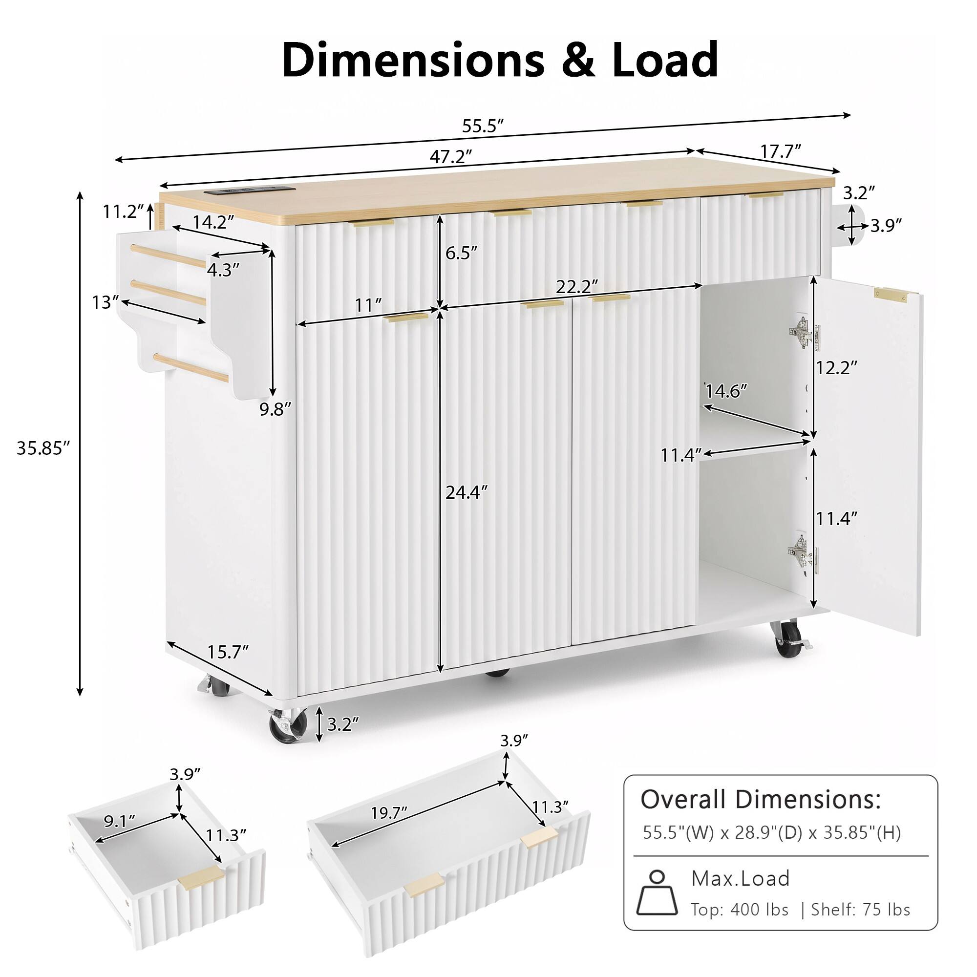 Dimensions & Load

55.5" 47.2" 17.7" 11.2" 13" 14.2" 4.3" 11" 6.5" 22.2" 3.2" 3.9" 9.8" 14.6" 12.2" 35.85" 11.4" 24.4" 11.4" 15.7" 3.2" 3.9" 9.1" 3.9" 11.3" 19.7" 11.3"

Overall Dimensions: 55.5"(W) x 28.9"(D) x 35.85"(H)

Max.Load
Top: 400 lbs
Shelf: 75 lbs