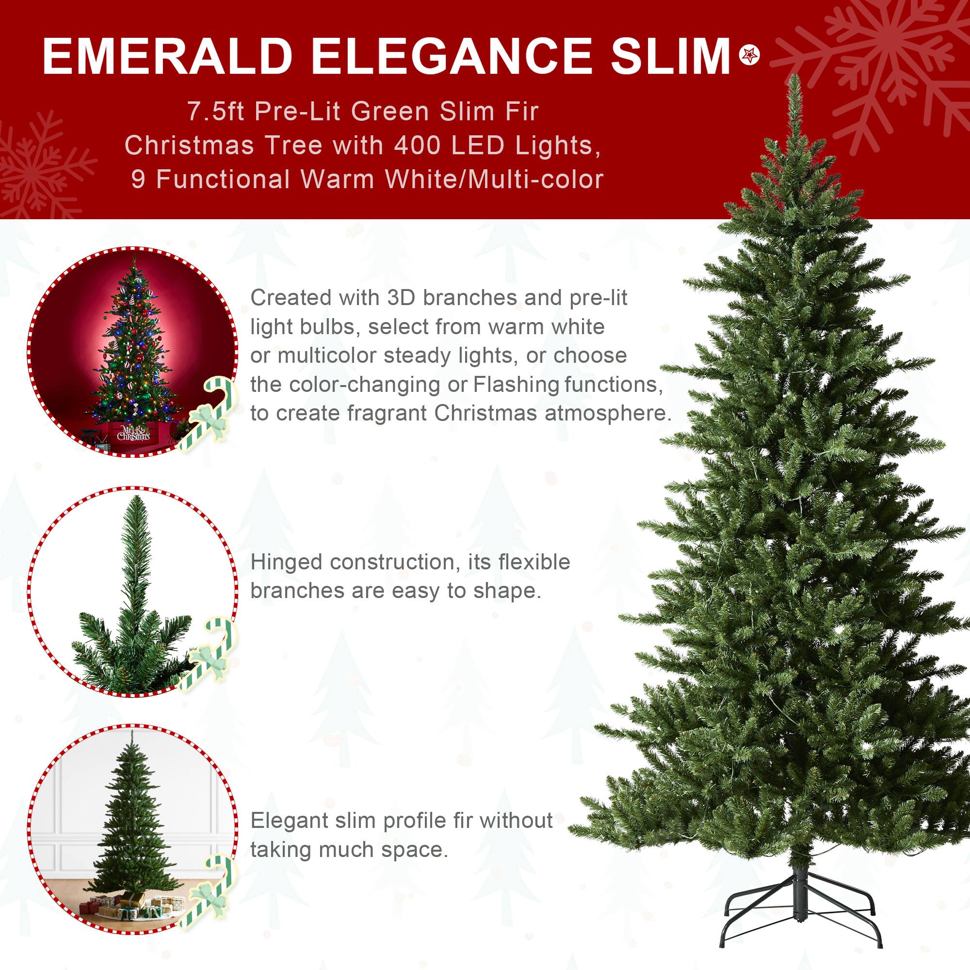 EMERALD ELEGANCE SLIM  
7.5ft Pre-Lit Green Slim Fir Christmas Tree with 400 LED Lights, 9 Functional Warm White/Multi-color

Created with 3D branches and pre-lit light bulbs, select from warm white or multicolor steady lights, or choose the color-changing or Flashing functions, to create fragrant Christmas atmosphere.

Hinged construction, its flexible branches are easy to shape.

Elegant slim profile fir without taking much space.