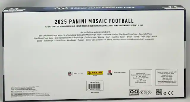 2025 Panini Mosaic Football
Features a 400-card set including 250 base, 100 base rookie variations, and 10 base hall of fame.
Also look for these randomly inserted cards:
- Base Rookie Variations Silver/Mosaic/Purple
- Base Hall of Fame Base Silver/Mosaic/Purple
- Base International Games Silver/Mosaic/Purple
- Bang Touchdown Masters
- Elevate Scripts
- Future Scripts
- Rookie Base Rookies Silver/Mosaic/Purple
- Epic Performers
- Notoriety Silver/Mosaic/Purple
- Glass Oversized
- On average, non-base cards are included approximately 1 in every pack
- Stained Glass Micro Mosaic
- Visionary
- Stained Scripts
- Kaleidoscopic
NFL.COM
NFLPA
Distributed by:
Coston Corporation
PO Box 34535
WA 00124-1535
USA
1-800-774-2678
Costo Carada
LM 415 Hurt aub Road
Othaa Ontario
K2E 1C&
Carada
1