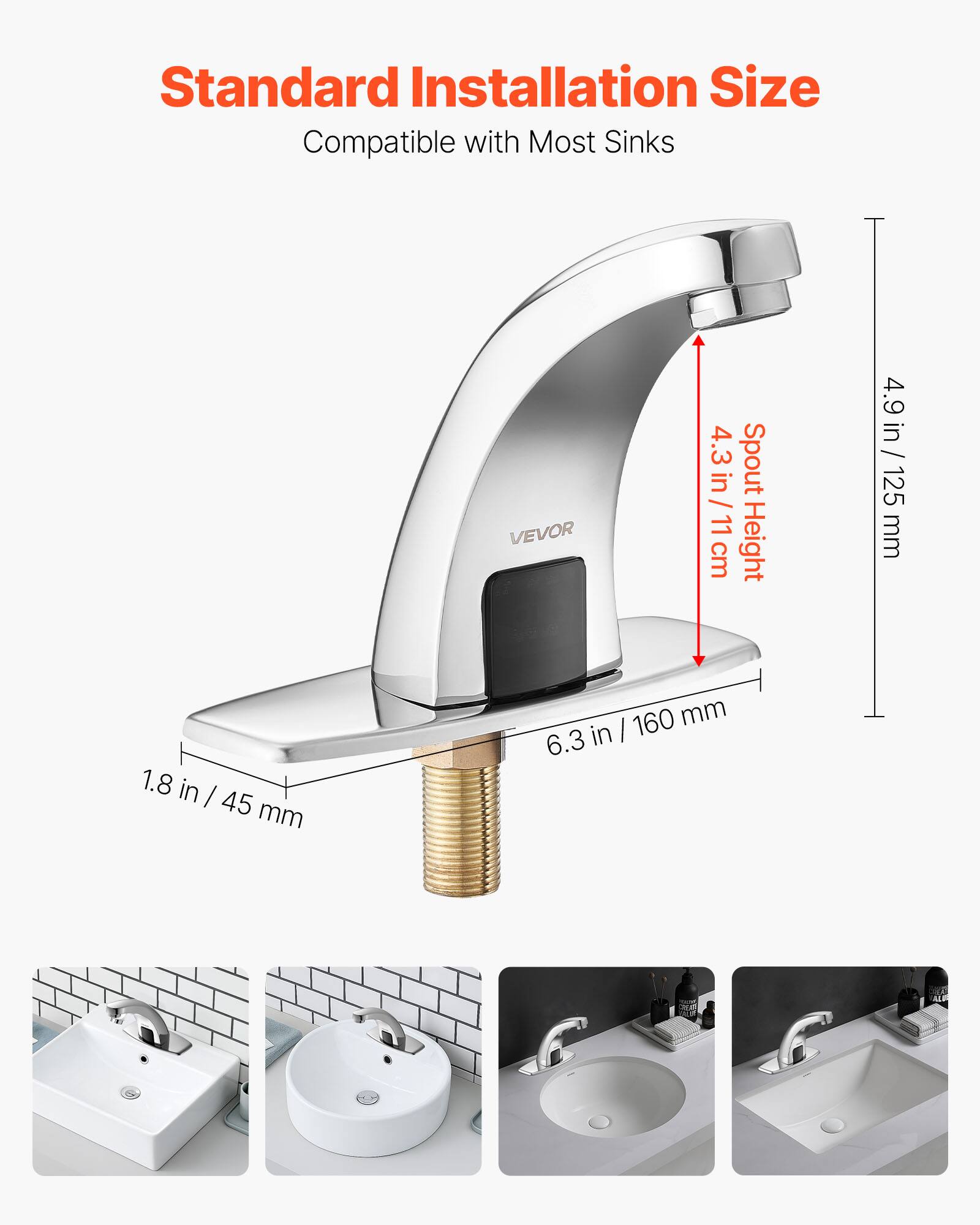 Standard Installation Size  
Compatible with Most Sinks  

VEVOR  
4.3 in / 11 cm Spout Height  
4.9 in / 125 mm  
1.8 in / 45 mm  
6.3 in / 160 mm