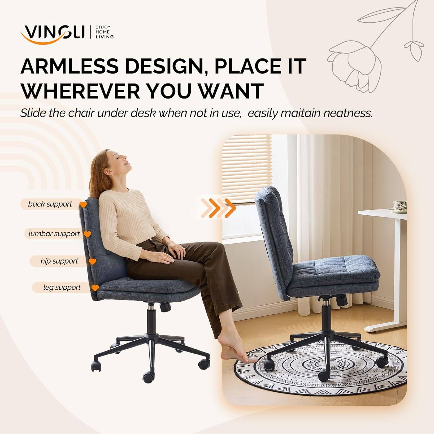 VINGLI HOME LIVING  
ARMLESS DESIGN, PLACE IT WHEREVER YOU WANT  
Slide the chair under desk when not in use, easily maintain neatness.  
back support  
lumbar support  
hip support  
leg support