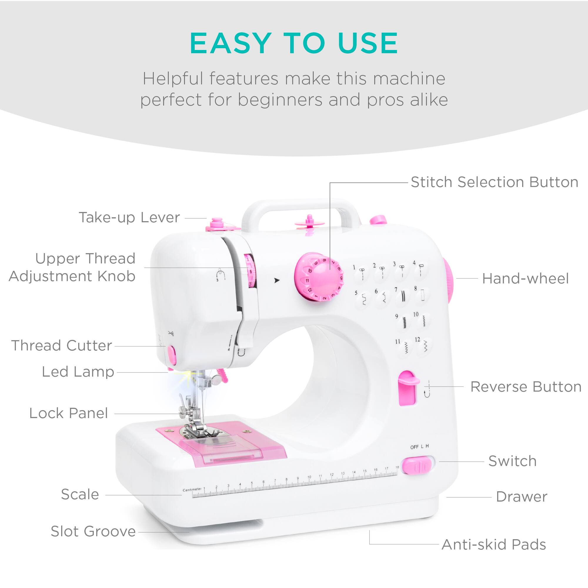 EASY TO USE  
Helpful features make this machine perfect for beginners and pros alike  

- Stitch Selection Button  
- Take-up Lever  
- Upper Thread Adjustment Knob  
- Thread Cutter  
- Led Lamp  
- Lock Panel  
- Scale  
- Slot Groove  
- Hand-wheel  
- Reverse Button  
- Switch  
- Drawer  
- Anti-skid Pads