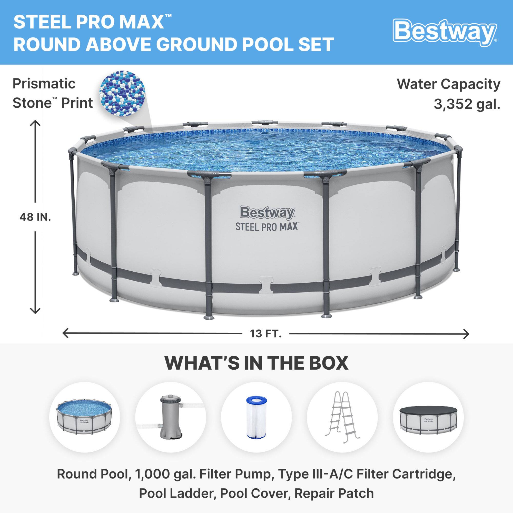 STEEL PRO MAX™ ROUND ABOVE GROUND POOL SET

Prismatic Stone™ Print

Water Capacity: 3,352 gal.

48 IN.

13 FT.

WHAT'S IN THE BOX

- Round Pool, 1,000 gal.
- Filter Pump
- Type III-A/C Filter Cartridge
- Pool Ladder
- Pool Cover
- Repair Patch