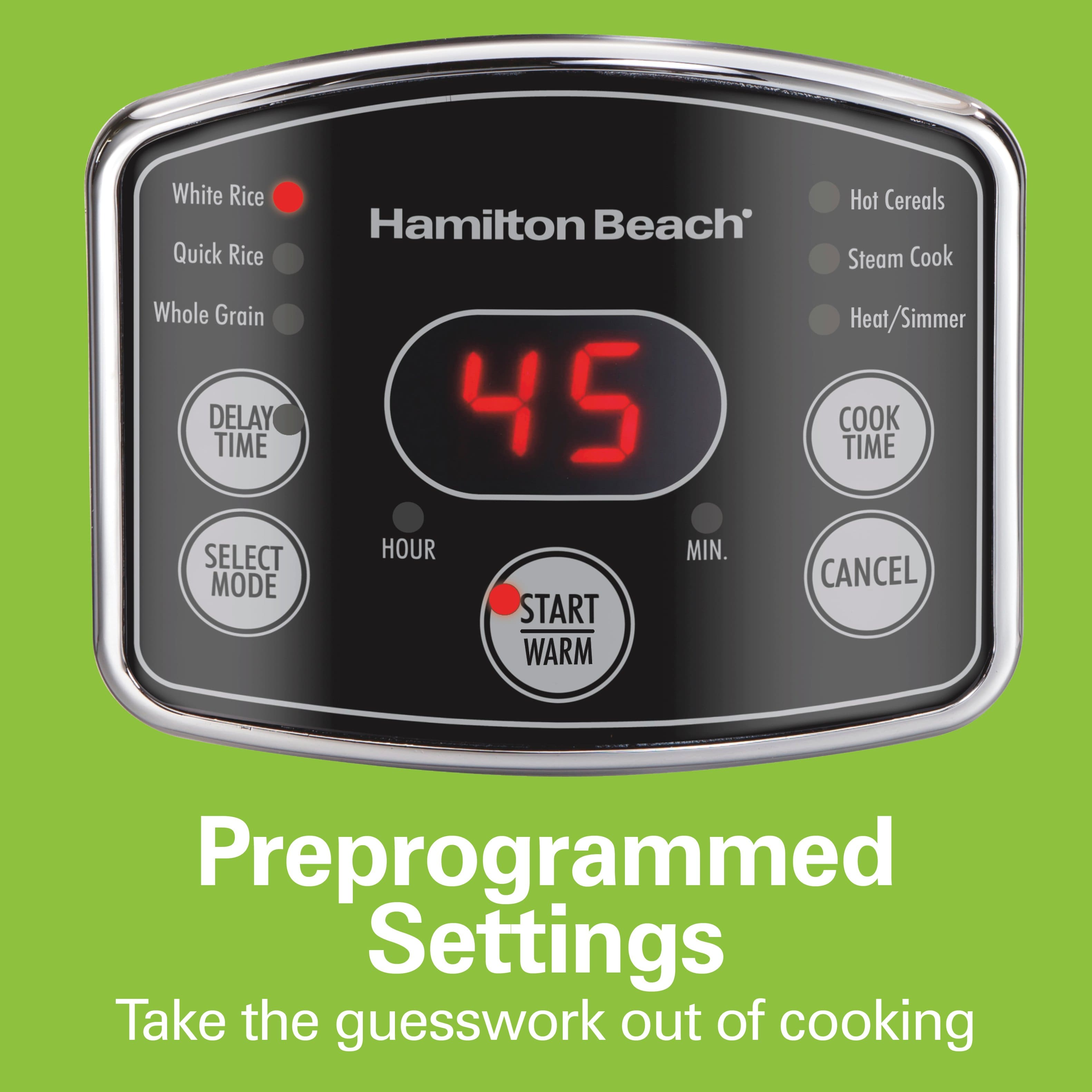 White Rice
Quick Rice
Whole Grain
DELAY TIME
SELECT MODE
HOUR
MIN.
START WARM
COOK TIME
CANCEL
Hot Cereals
Steam Cook
Heat/Simmer
Preprogrammed Settings
Take the guesswork out of cooking