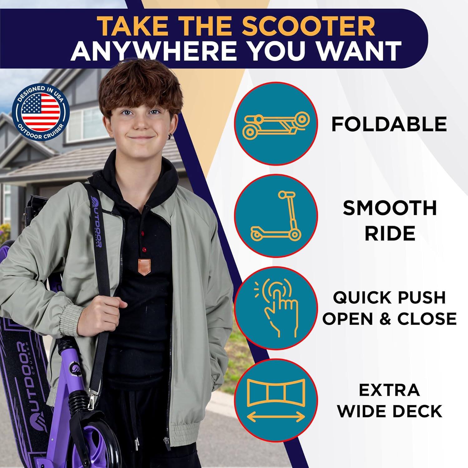 TAKE THE SCOOTER ANYWHERE YOU WANT

- FOLDABLE
- SMOOTH RIDE
- QUICK PUSH OPEN & CLOSE
- EXTRA WIDE DECK

DESIGNED IN USA
OUTDOOR CRUISER