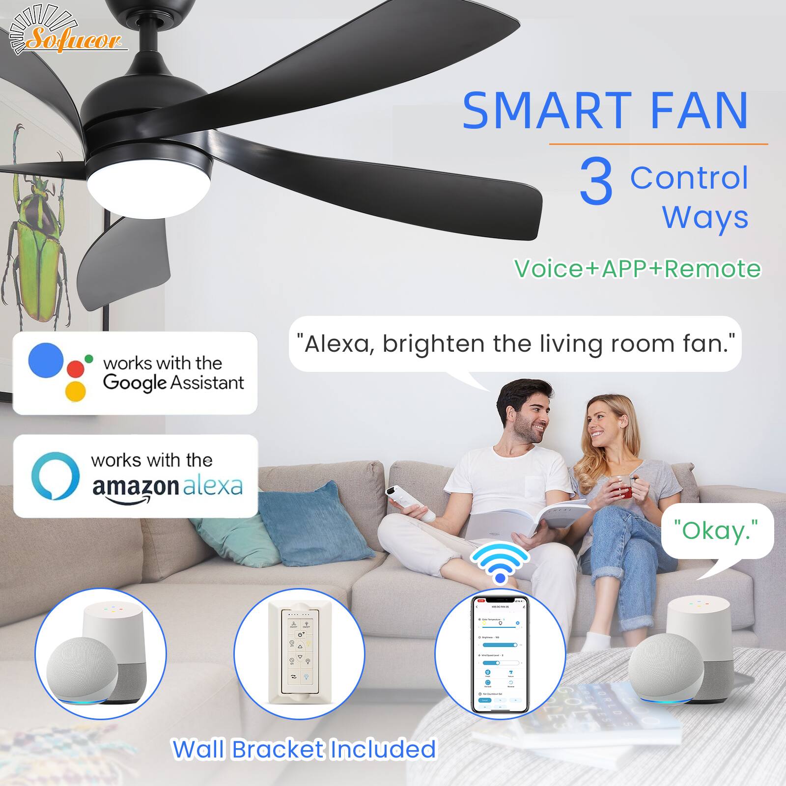 SA Sofucor SMART FAN  
3 Control Ways  
Voice+APP+Remote  

works with the Google Assistant  
works with the amazon alexa  

"Alexa, brighten the living room fan."  
"Okay."  

Wall Bracket Included