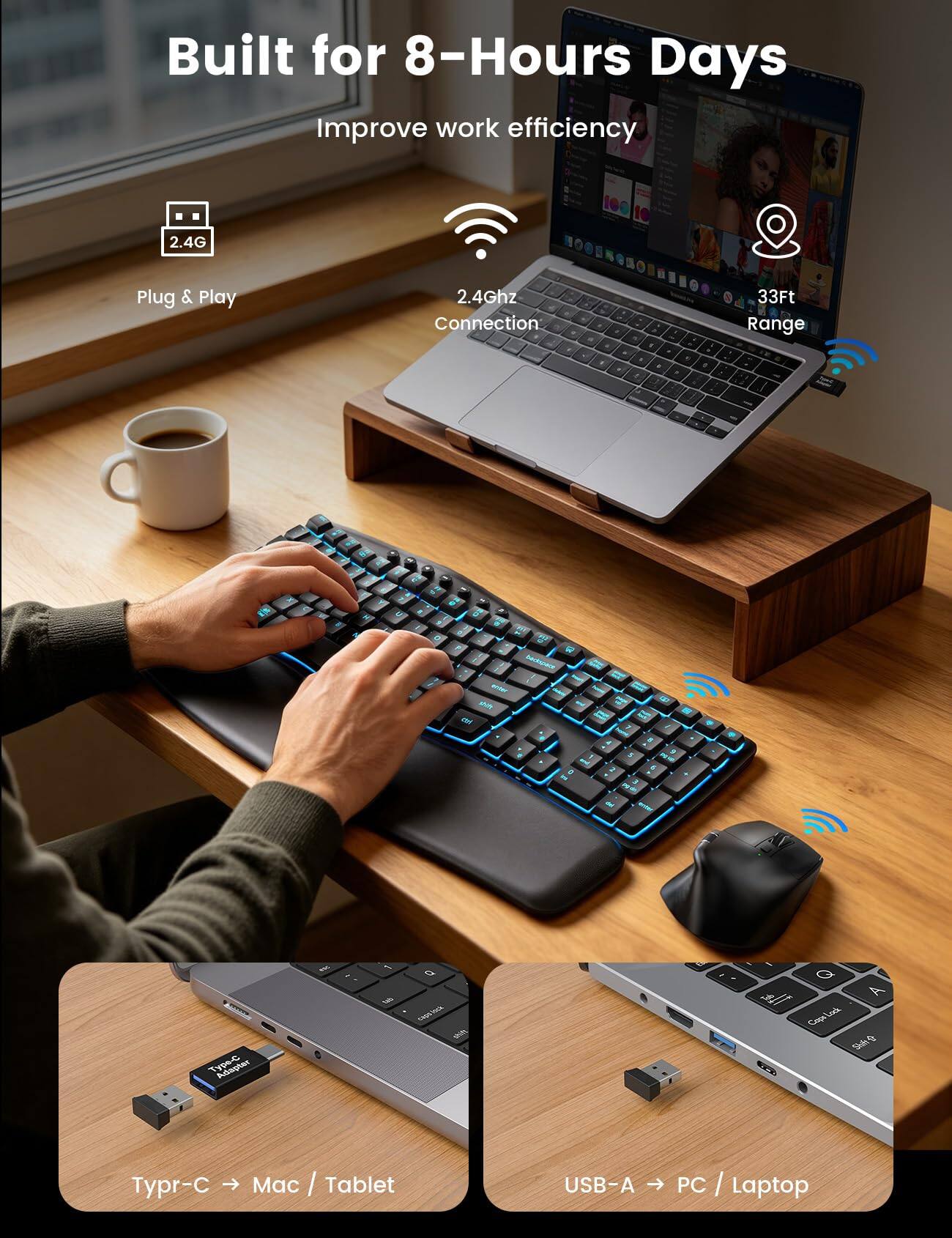 Built for 8-Hours Days  
Improve work efficiency

2.4G  
Plug & Play  
2.4Ghz Connection  
33Ft Range

Type-C → Mac / Tablet  
USB-A → PC / Laptop