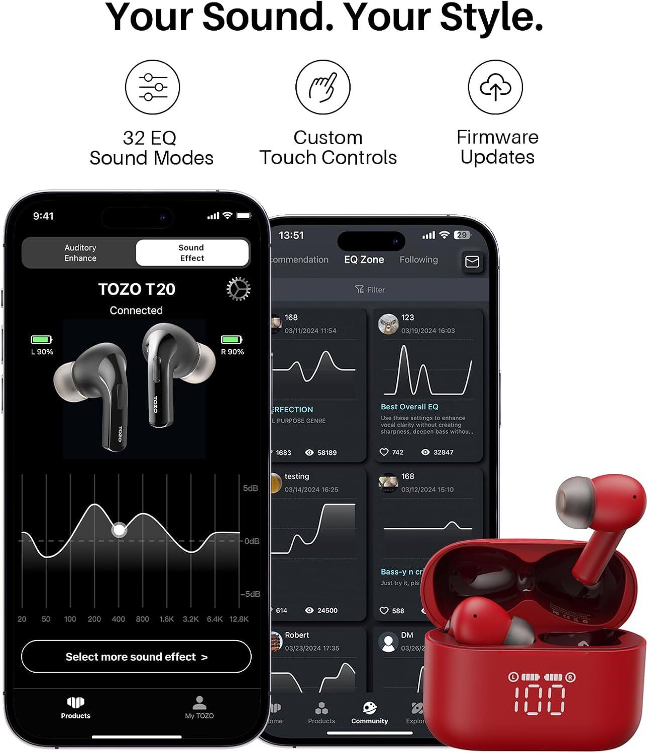 Your Sound. Your Style.

32 EQ Sound Modes
Custom Touch Controls
Firmware Updates

9:41
Auditory Enhance
Sound Effect

13:51 commendation EQ Zone Following
29
TOZO T20
Filter
Connected
168
123
03/11/2024 11:54
03/19/2024 16:03
L 90%
R 90%
RFECTION PURPOSE GENRE
Best Overall EQ Use these settings to enhance vocal clarity without creating sharpness, deepen bass without...
1683
0 58189
742
0 32847
5dB
testing 03/14/2024 16:25
168 03/12/2024 15:10
0dB
-5dB
Bass-y n cr Just try it, pls
20
50
100
200
400
800
1.6K 3.2K 6.4