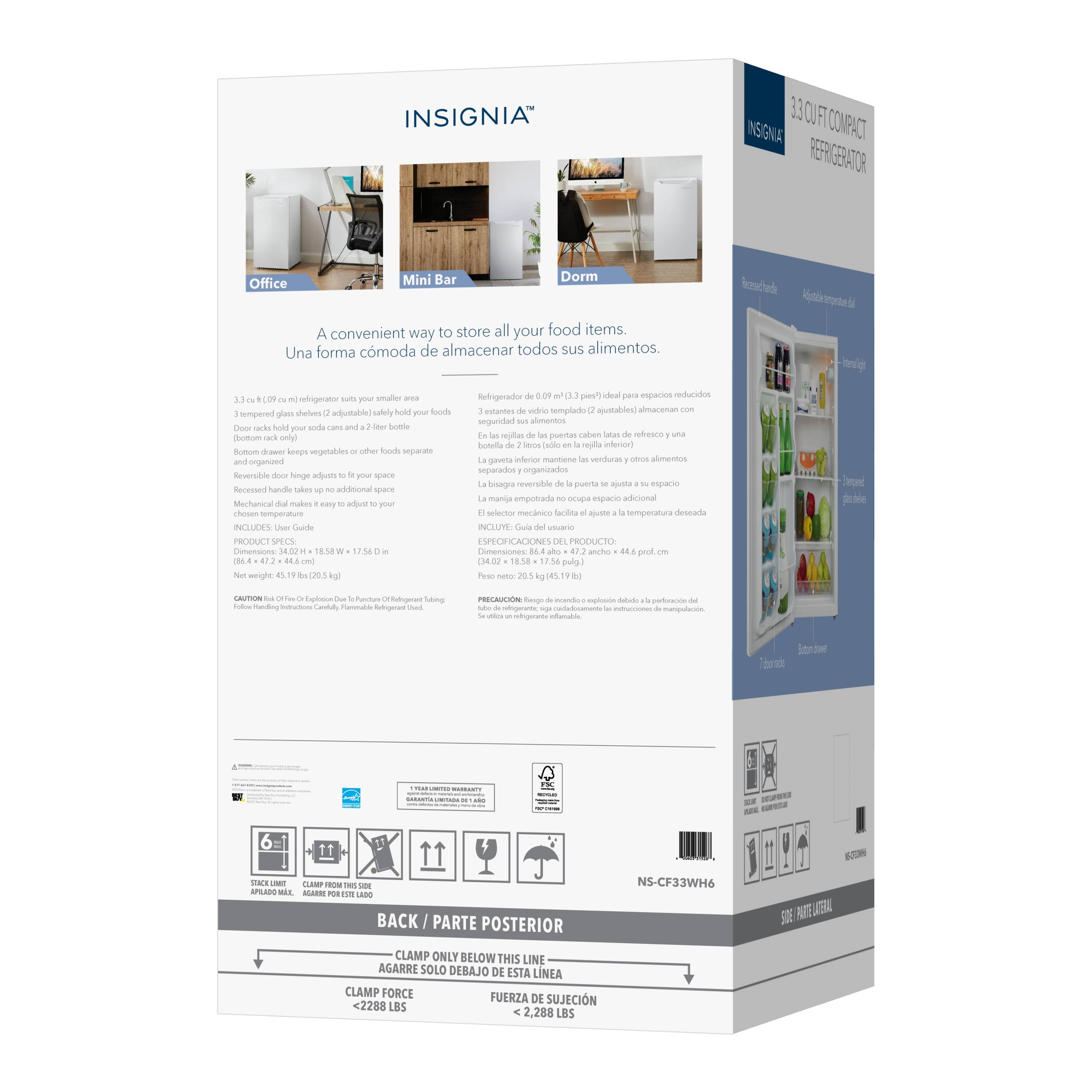 INSIGNIA 3.3 CU FT COMPACT REFRIGERATOR

Office Mini Bar Dorm

A convenient way to store all your food items.
Una forma cómoda de almacenar todos sus alimentos.

3.3 cu. ft. (0.09 m³) refrigerator suits your smaller area
3 tempered glass shelves (adjustable) - safely hold your foods
(bottom rack only)
Bottom drawer keeps vegetables or other foods separate
Reversible door handles adjust to fit your space
Recessed handles take up no additional space
Mechanical dial makes it easy to adjust to your
chosen temperature

INCLUDES - User Guide

PRODUCT SPECS
Dimensions: 34.02" x 18.58" x 17.56" (86.4 x 47.2 x 44.6 cm)
Net weight: 45.19 lbs (20.5 kg)

Refrigerator de 0.09 m³ (3.3 pies³) ideal para espacios reducidos
3 vidrios templados (ajustables) - almacenan sus alimentos
(separados y organizados)
Cajón inferior para verduras y