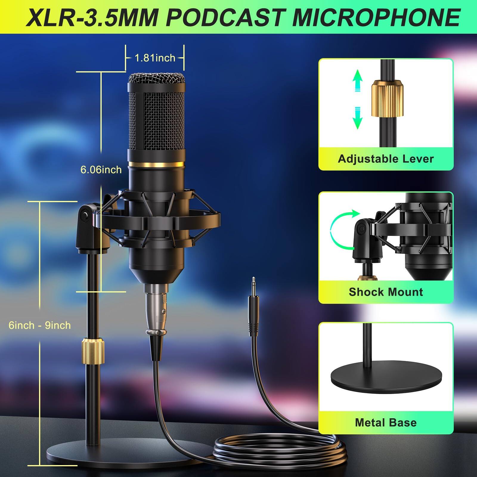 XLR-3.5MM PODCAST MICROPHONE

- 1.81inch
- 6.06inch
- 6inch - 9inch

Adjustable Lever
Shock Mount
Metal Base