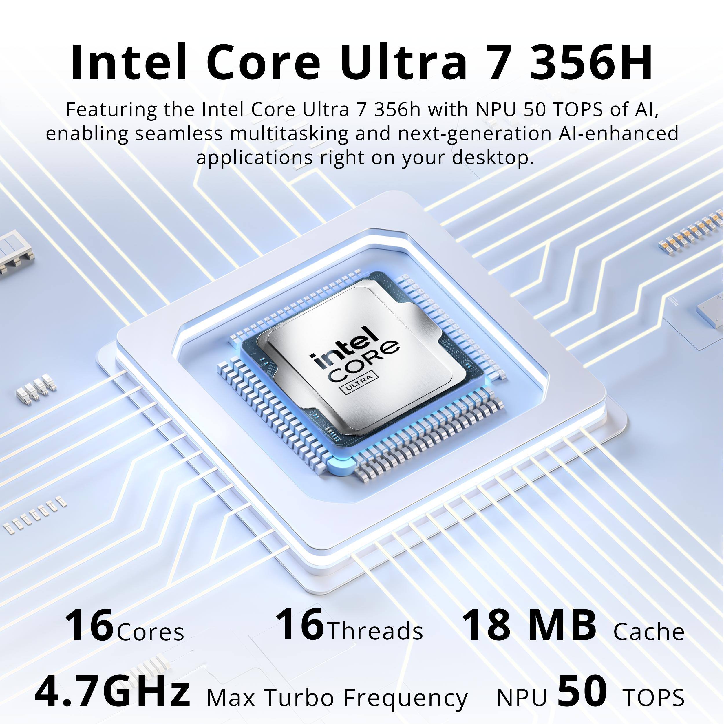 Intel Core Ultra 7 356H  
Featuring the Intel Core Ultra 7 356H with NPU 50 TOPS of AI, enabling seamless multitasking and next-generation AI-enhanced applications right on your desktop.

intel ULTRA  
G  
16Cores 16Threads 18 MB Cache 4.7GHz Max Turbo Frequency NPU 50 TOPS