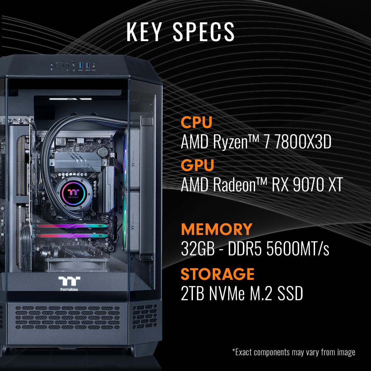 KEY SPECS:

* CPU: AMD RyzenTM 7 7800X3D
* GPU: AMD RadeonTM RX 9070 XT
* Memory: 32GB - DDR5 - 5600MT/s
* Storage: 2TB NVMe M.2 SSD

Note: Exact components may vary from the image.