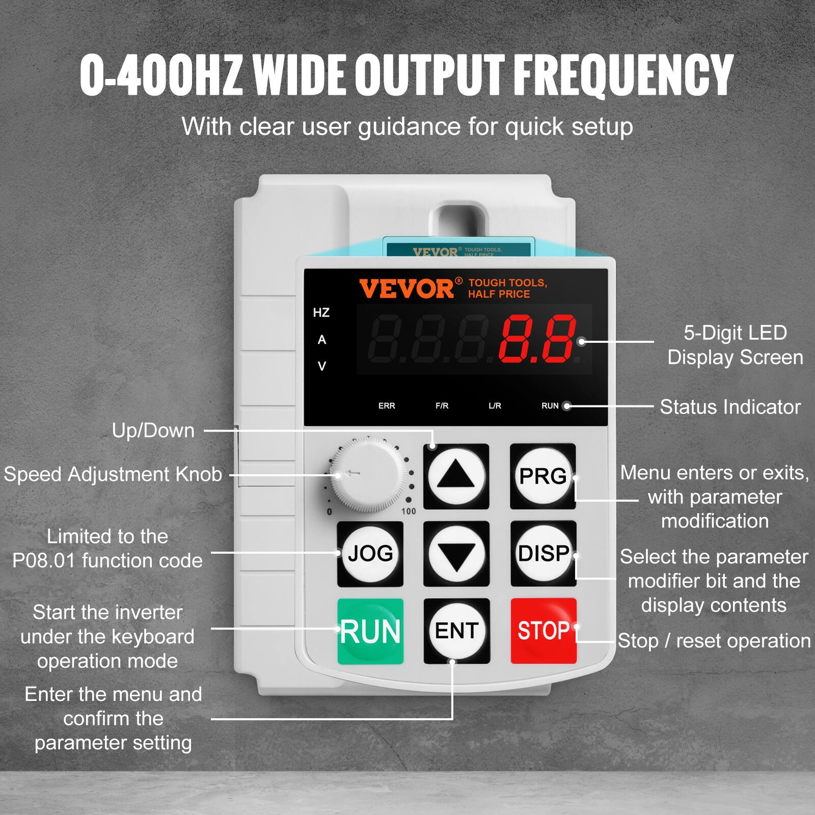 0-400HZ WIDE OUTPUT FREQUENCY  
With clear user guidance for quick setup  

TOUGH TOOLS, VEVOR HALF PRICE  

5-Digit LED Display Screen  
Up/Down  
ERR  
FIR  
UR  
RUN  
Status Indicator  
Speed Adjustment Knob  

Limited to the P08.01 function code  
Start the inverter under the keyboard operation mode  
Enter the menu and confirm the parameter setting  

Menu enters or exits, with parameter modification  
Select the parameter modifier bit and the display contents  
Stop / reset operation