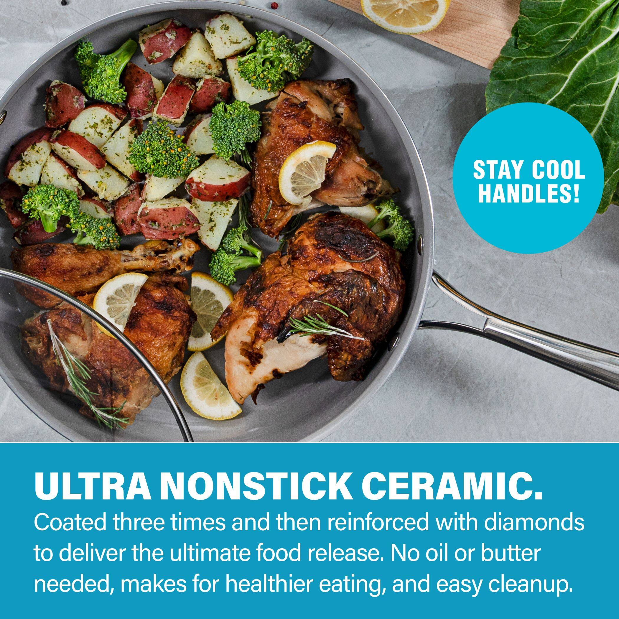STAY COOL HANDLES!

ULTRA NONSTICK CERAMIC.
Coated three times and then reinforced with diamonds to deliver the ultimate food release. No oil or butter needed, makes for healthier eating, and easy cleanup.