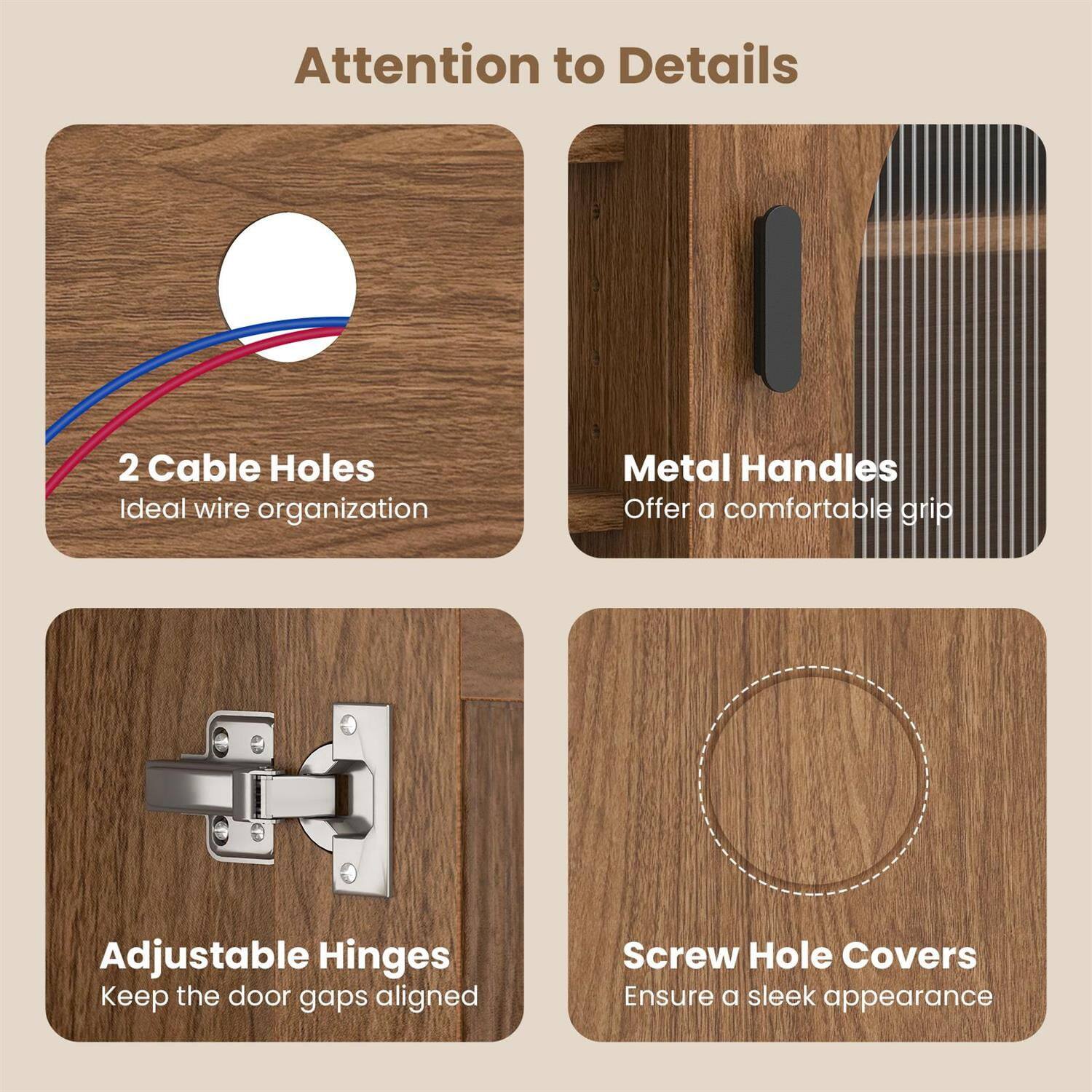 Attention to Details

- 2 Cable Holes
  Ideal wire organization

- Metal Handles
  Offer a comfortable grip

- Adjustable Hinges
  Keep the door gaps aligned

- Screw Hole Covers
  Ensure a sleek appearance
