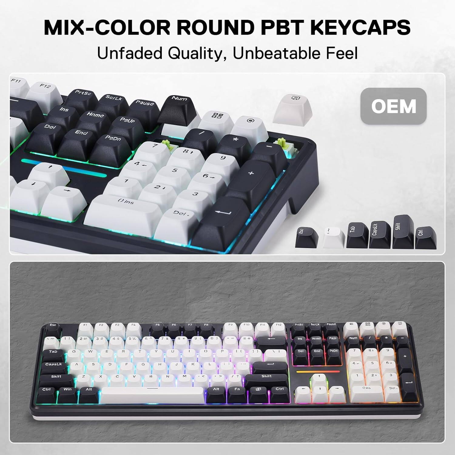 MIX-COLOR ROUND PBT KEYCAPS  
Unfaded Quality, Unbeatable Feel  

F11  
F12  
PrtSc  
ScrLk  
Num  
Pause  
Ins  
Home  
00  
PouR  
Del  
End  
PgDn  
7  
8  
9  
4  
5  
6  
1  
2  
3  
()  
Ins  
Del  
Esc  
Tab  
OEM CapsLk  
Shift  
Ctrl  
Esc  

F2  
F3  
F4  
15  
PS  

H  
Fat  
PTD  
F11  
F12  
PreSe  
BOLX  
Pluse  
a  
2  
3  
4  
5  
7  
8  

a  
I  
+  
m  
Pour  
Num  
,  
*  
Txb  
C  
W  
1  
7  
T  
Y  
U  
I  
0  
P  
[-]  
/  
I  
Del  
PoOn  
1  
18  
5  
CapsLk  
A  
5  
2  
F  
G  
H  
J  
K  
L  
5  
5  
5  
Shift  
Z  
x  
C  
V  
R  
N  
N  
<