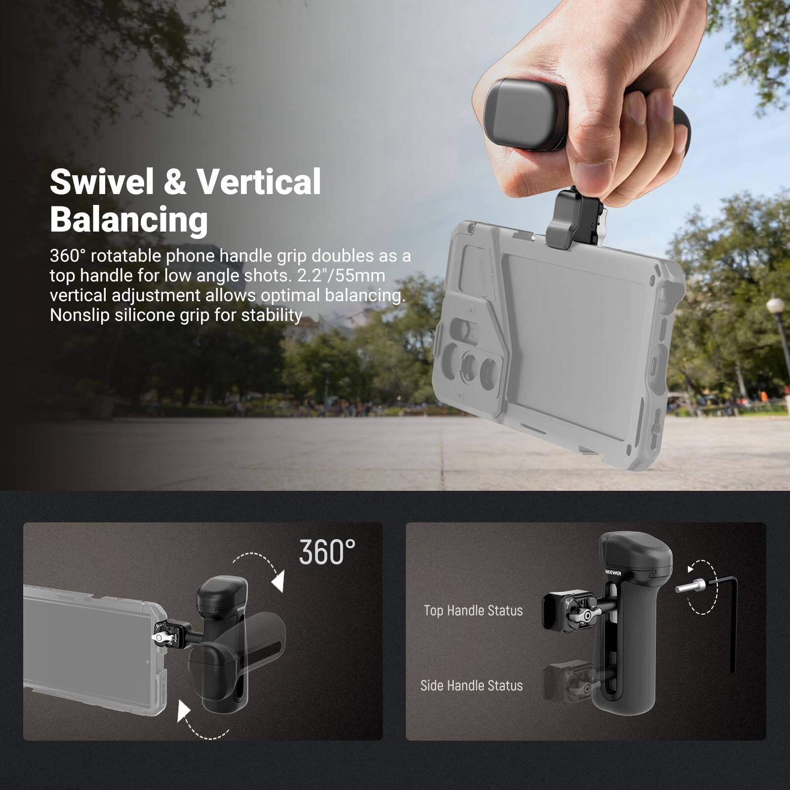 Swivel & Vertical Balancing

360° rotatable phone handle grip doubles as a top handle for low angle shots. 2.2"/55mm vertical adjustment allows optimal balancing. Nonslip silicone grip for stability.

360°

Top Handle Status

Side Handle Status