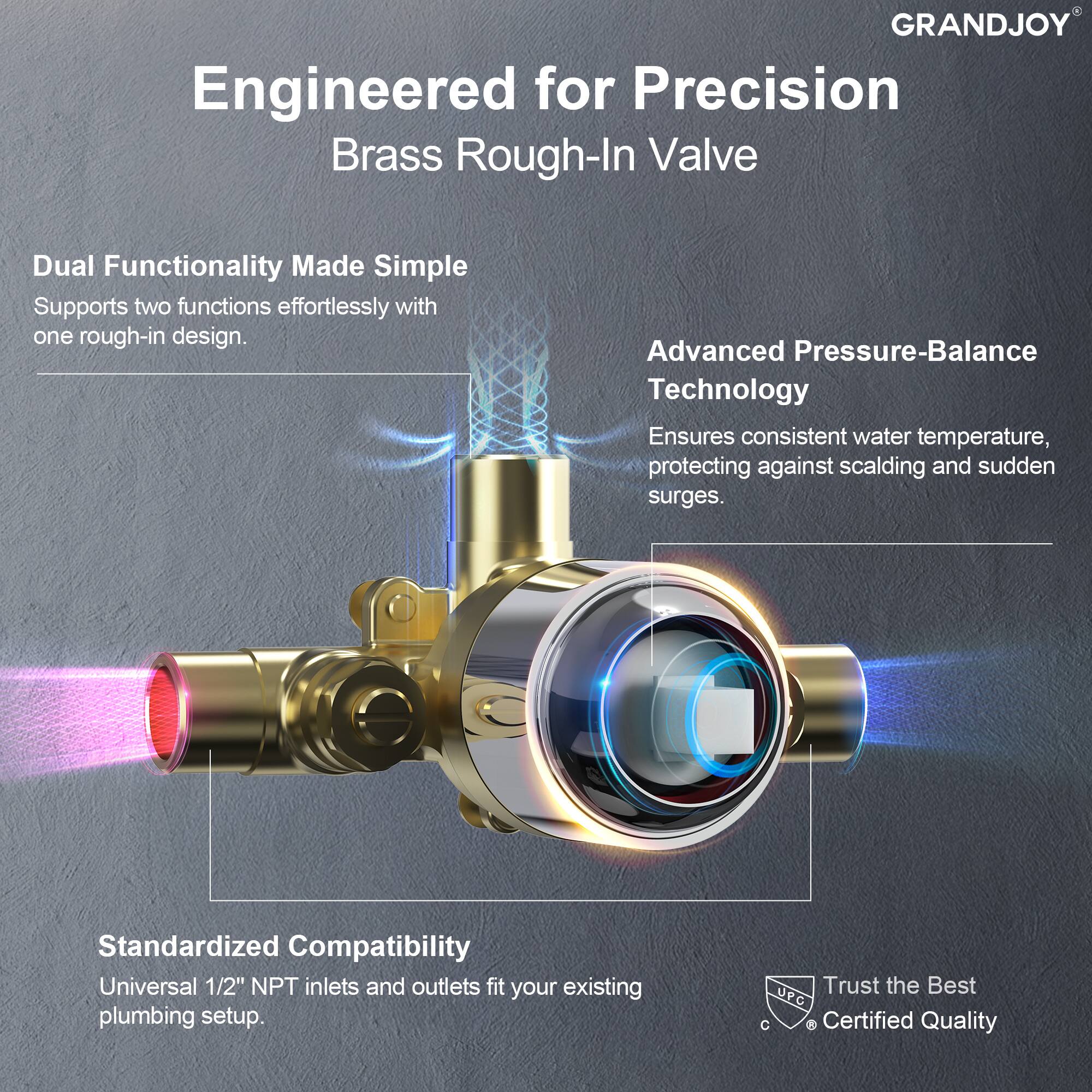 **Engineered for Precision**  
**Brass Rough-In Valve**

- **Dual Functionality Made Simple**  
  Supports two functions effortlessly with one rough-in design.

- **Advanced Pressure-Balance Technology**  
  Ensures consistent water temperature, protecting against scalding and sudden surges.

- **Standardized Compatibility**  
  Universal 1/2" NPT inlets and outlets fit your existing plumbing setup.

- **Trust the Best**  
  vPC Certified Quality