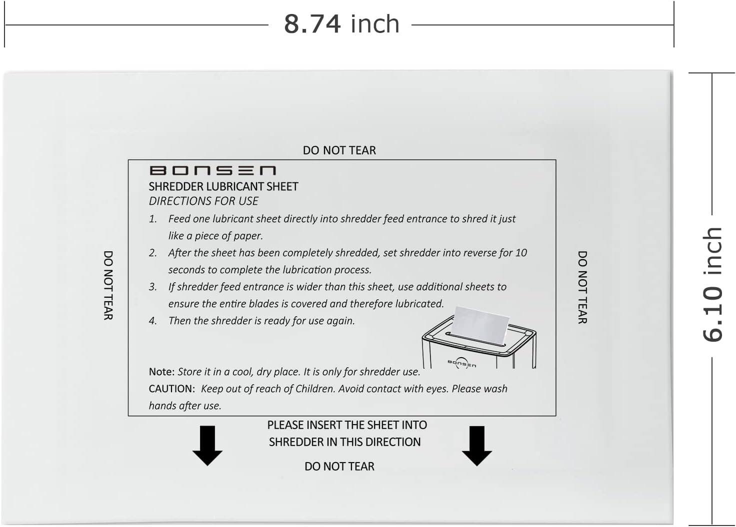 8.74 inch

BONSEN SHREDDER LUBRICANT SHEET

DIRECTIONS FOR USE
1. Feed one lubricant sheet directly into shredder feed entrance to shred it just like a piece of paper.
2. After the sheet has been completely shredded, set shredder into reverse for 10 seconds to complete the lubrication process.
3. If shredder feed entrance is wider than this sheet, use additional sheets to ensure the entire blades is covered and therefore lubricated.
4. Then the shredder is ready for use again.

Note: Store it in a cool, dry place. It is only for shredder use.

CAUTION: Keep out of reach of Children. Avoid contact with eyes. Please wash hands after use.

PLEASE INSERT THE SHEET INTO SHREDDER IN THIS DIRECTION
DO NOT TEAR

6.10 inch