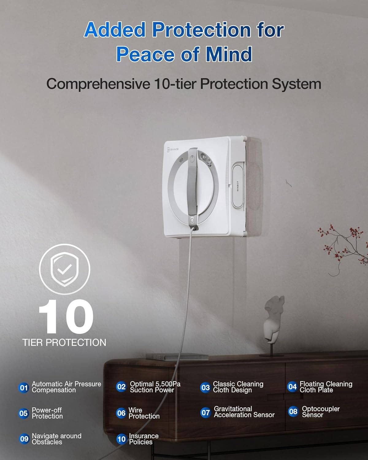 Added Protection for Peace of Mind

Comprehensive 10-tier Protection System

10 TIER PROTECTION

01 Automatic Air Pressure Compensation  
02 Optimal 5,500Pa Suction Power  
03 Classic Cleaning Cloth Design  
04 Floating Cleaning Cloth Plate  
05 Power-off Protection  
06 Wire Protection  
07 Gravitational Acceleration Sensor  
08 Optocoupler Sensor  
09 Navigate around Obstacles  
10 Insurance Policies