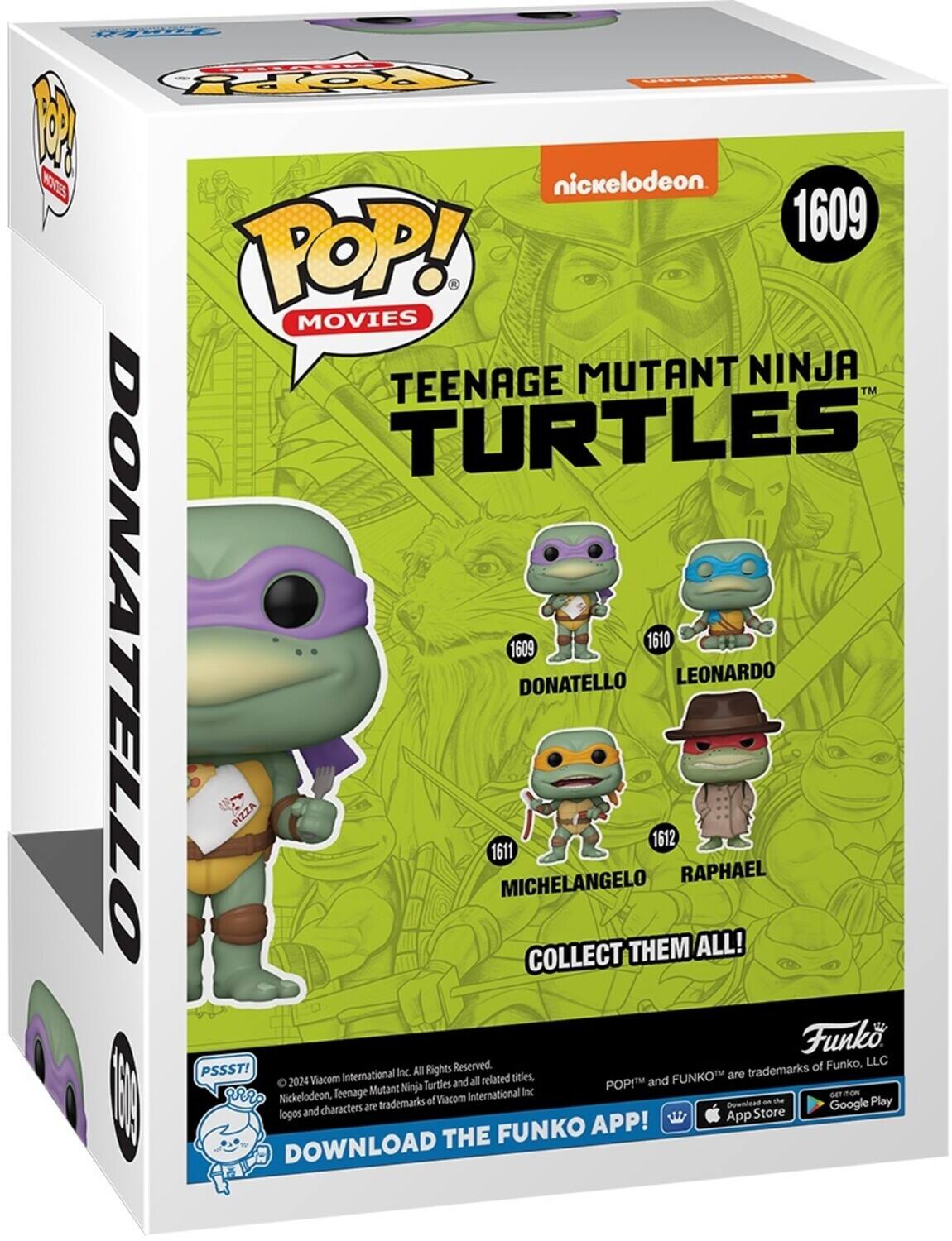 nickelodeon 1609 POP! MOVIES TEENAGE MUTANT NINJA TURTLES DONATELLO 1609 1610 DONATELLO LEONARDO PIZZA 1612 1611 MICHELANGELO RAPHAEL COLLECT THEM ALL! Funko Reserved. of Funko, LLC PSSST! 2024 Viacom International Inc. All Rights Reserved. Nickelodeon, Teenage Mutant Ninja Turtles and all related titles, logos and characters are trademarks of Viacom International Inc. POP! and FUNKO are trademarks of Funko, LLC. Download the Funko App! DOWNLOAD THE FUNKO APP! App Store Google Play