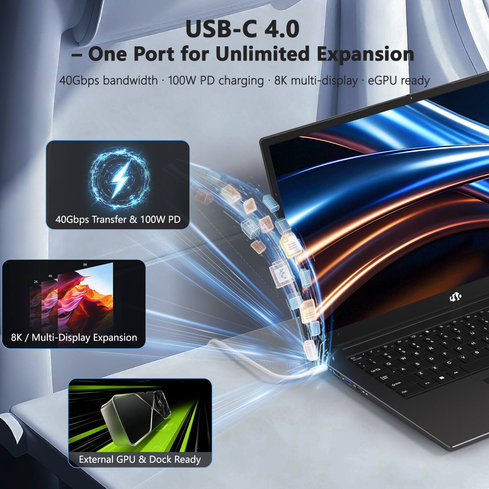 USB-C 4.0  
- One Port for Unlimited Expansion  
40Gbps bandwidth • 100W PD charging • 8K multi-display • eGPU ready  

40Gbps Transfer & 100W PD  

8K / Multi-Display Expansion  

External GPU & Dock Ready
