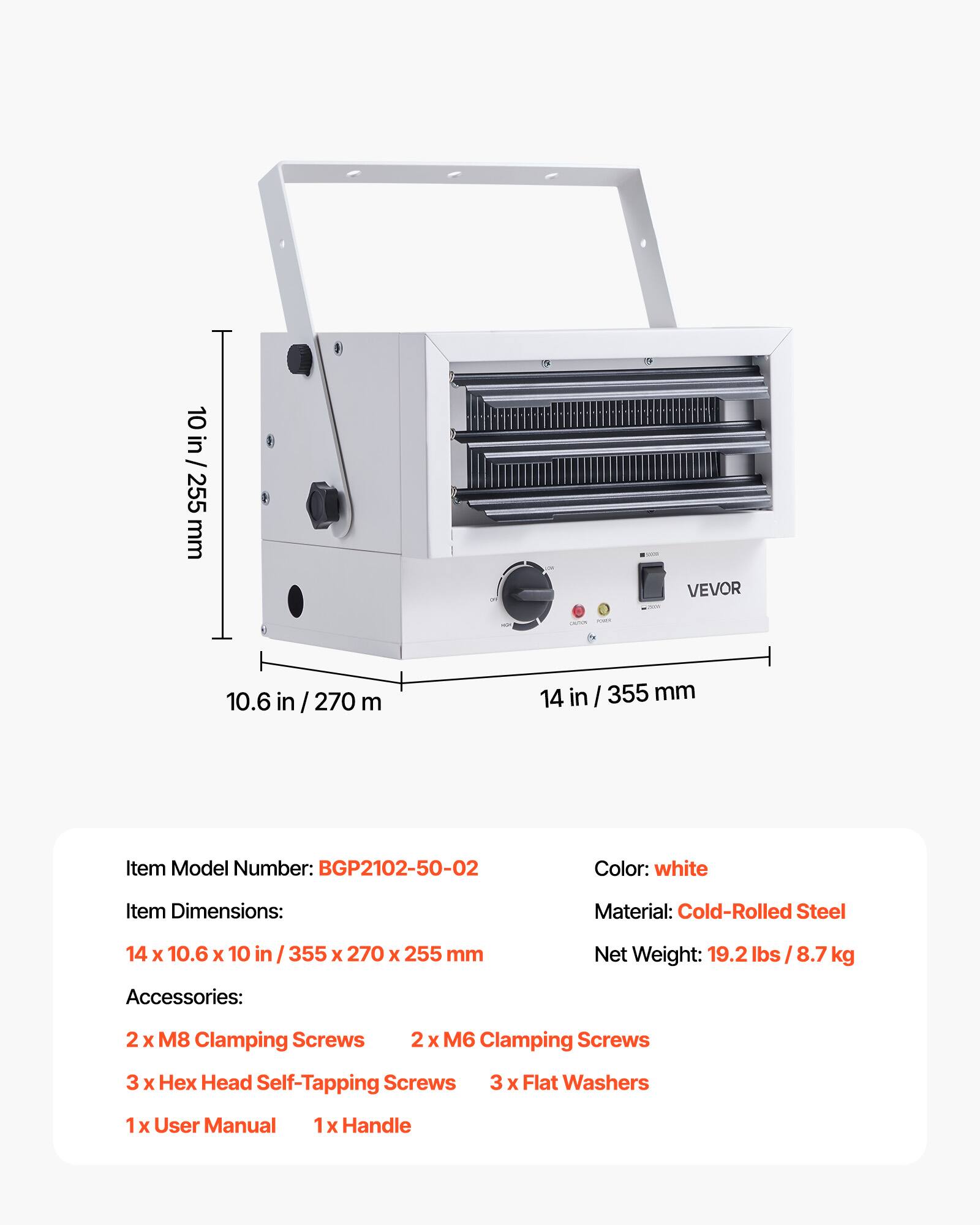 10 in / 255 mm  
2,000  
VEVOR  
10.6 in / 270 mm  
14 in / 355 mm  
Item Model Number: BGP2102-50-02  
Color: white  
Item Dimensions: 14 x 10.6 x 10 in / 355 x 270 x 255 mm  
Material: Cold-Rolled Steel  
Net Weight: 19.2 lbs / 8.7 kg  
Accessories:  
2 x M8 Clamping Screws  
2 x M6 Clamping Screws  
3 x Hex Head Self-Tapping Screws  
3 x Flat Washers  
1 x User Manual  
1 x Handle