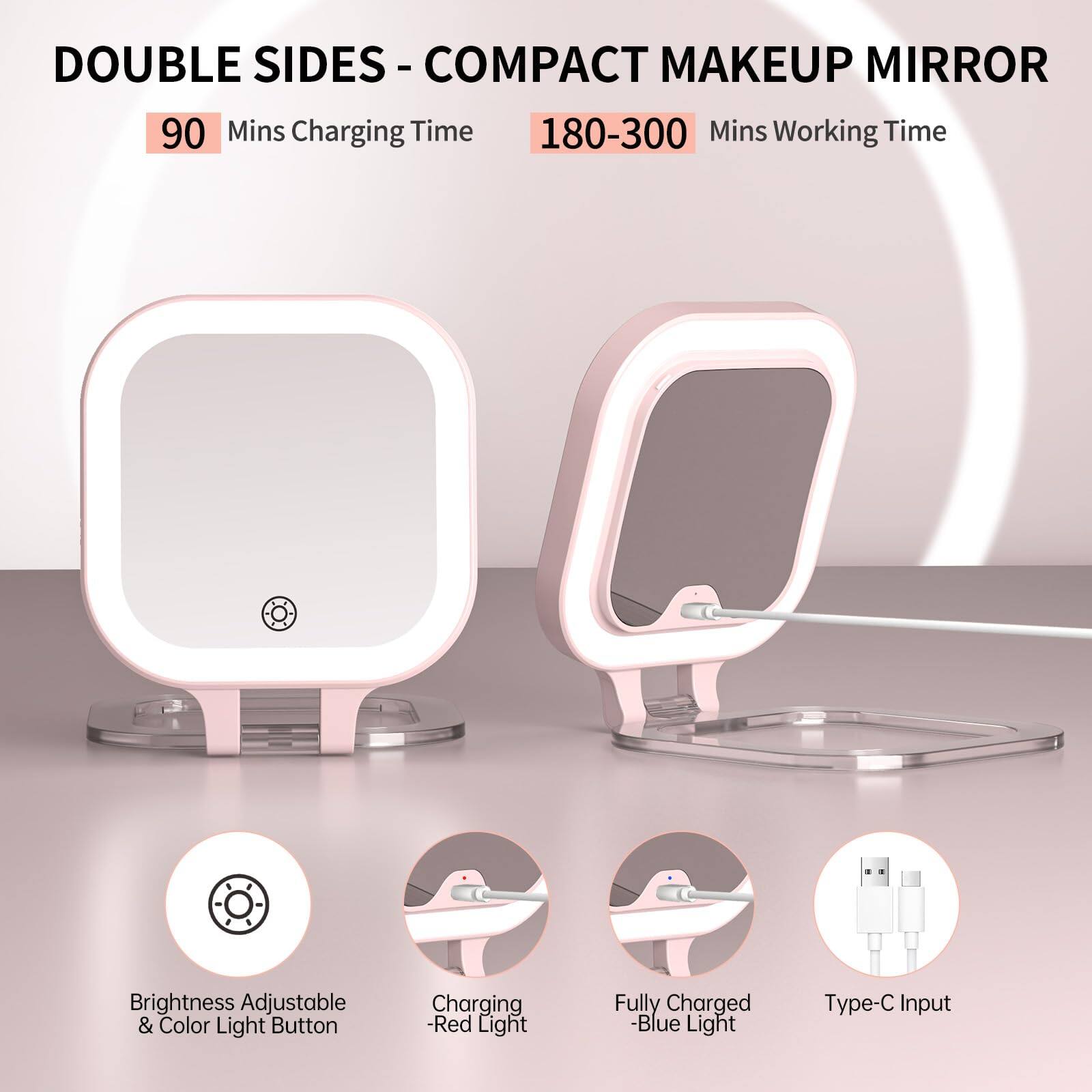 DOUBLE SIDES - COMPACT MAKEUP MIRROR

90 Mins Charging Time  
180-300 Mins Working Time

Brightness Adjustable & Color Light Button  
Charging - Red Light  
Fully Charged - Blue Light  
Type-C Input