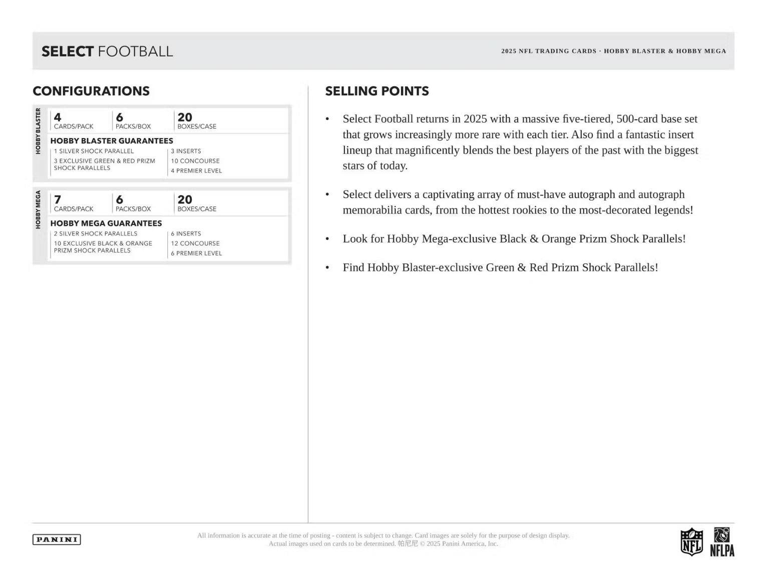 SELECT FOOTBALL 2025 NFL TRADING CARDS - HOBBY BLASTER & HOBBY MEGA

CONFIGURATIONS

HOBBY BLASTER
- 4 CARDS/PACK
- 6 PACKS/BOX
- 20 BOXES/CASE

HOBBY BLASTER GUARANTEES
- 1 SILVER SHOCK PARALLEL
- 3 INSERTS
- 3 EXCLUSIVE GREEN & RED PRIZM SHOCK PARALLELS
- 4 PREMIER LEVEL

HOBBY MEGA
- 7 CARDS/PACK
- 6 PACKS/BOX
- 20 BOXES/CASE

HOBBY MEGA GUARANTEES
- 2 SILVER SHOCK PARALLELS
- 6 INSERTS
- 10 EXCLUSIVE BLACK & ORANGE PRIZM SHOCK PARALLELS
- 12 CONCOURSE
- 6 PREMIER LEVEL

SELLING POINTS
- Select Football returns in 2025 with a massive five-tiered, 500-card base set that grows increasingly more rare with each tier. Also find a fantastic insert lineup that magnificently blends the best