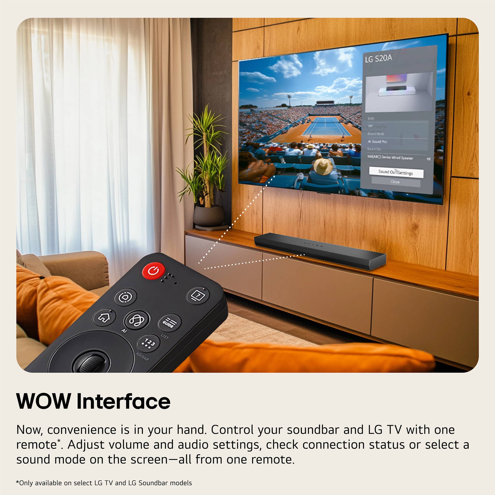 LG S20A
WOW Interface
Now, convenience is in your hand. Control your soundbar and LG TV with one remote*. Adjust volume and audio settings, check connection status or select a sound mode on the screen—all from one remote.
*Only available on select LG TV and LG Soundbar models