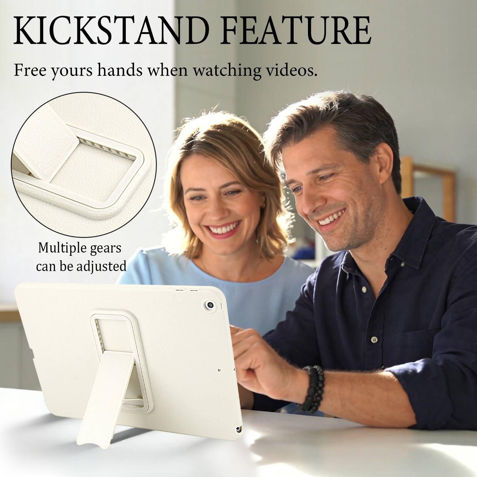 KICKSTAND FEATURE  
Free your hands when watching videos.  
Multiple gears can be adjusted