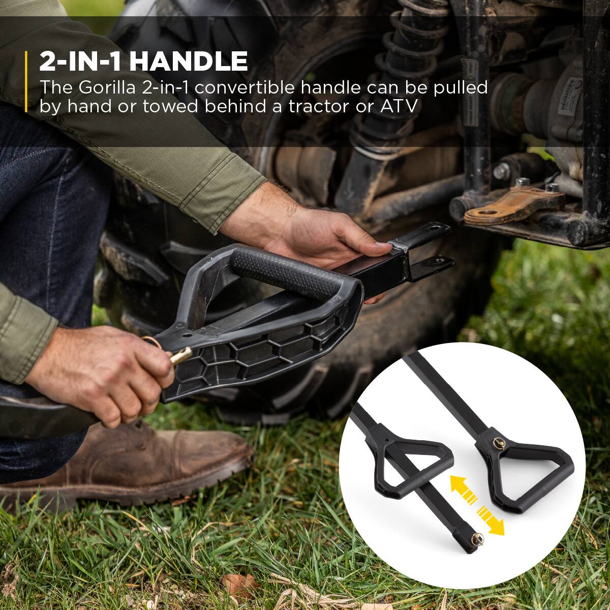 2-IN-1 HANDLE  
The Gorilla 2-in-1 convertible handle can be pulled by hand or towed behind a tractor or ATV