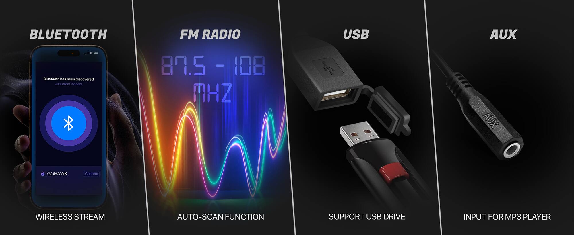 BLUETOOTH FM RADIO USB AUX

Bluetooth has been discovered. Just click Connect.

87.5 - 108 MHz

GOHAWK

WIRELESS STREAM

AUTO-SCAN FUNCTION

SUPPORT USB DRIVE

INPUT FOR MP3 PLAYER